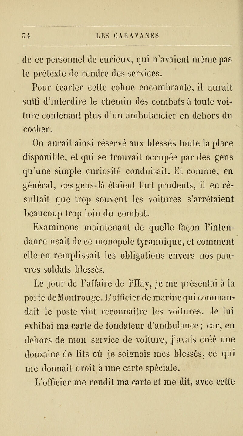 de ce personnel de curieux, qui n'avaient même pas le prétexte de rendre des services. Pour écarter cette cohue encombrante, il aurait suffi d'interdire le chemin des combats à toute voi- ture contenant plus d'un ambulancier en dehors du cocher. On aurait ainsi réservé aux blessés toute la place disponible, et qui se trouvait occupée par des gens qu'une simple curiosité conduisait. Et comme, en général, ces gens-là étaient fort prudents, il en ré- sultait que trop souvent les voitures s'arrêtaient beaucoup trop loin du combat. Examinons maintenant de quelle façon l'inten- dance usait de ce monopole tyrannique, et comment elle en remplissait les obligations envers nos pau- vres soldats blessés. Le jour de l'affaire de l'Hay, je me présentai à la porte deMonlrouge. L'officier de marine qui comman- dait le poste vint reconnaître les voitures. Je lui exhibai ma carte de fondateur d'ambulance; car, en dehors de mon service de voiture, j'avais créé une douzaine de lits où je soignais mes blessés, ce qui me donnait droit à une carte spéciale. L'officier me rendit ma carte et me dit, avec cette