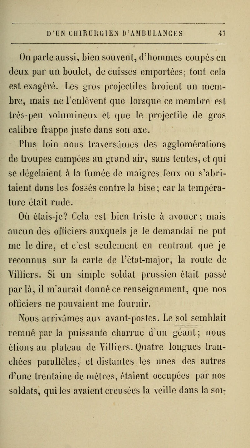 Oïl parle aussi, bien souvent, d'hommes coupés en deux par un boulet, de cuisses emportées; tout cela est exagéré. Les gros projectiles broient un mem- bre, mais ne l'enlèvent que lorsque ce membre est très-peu volumineux et que le projectile de gros calibre frappe juste dans son axe. Plus loin nous traversâmes des agglomérations de troupes campées au grand air, sans tentes, et qui se dégelaient à la fumée de maigres feux ou s'abri- taient dans les fossés contre la bise ; car la tempéra- ture était rude. Où étais-je? Cela est bien triste à avouer ; mais aucun des officiers auxquels je le demandai ne put me le dire, et c'est seulement en rentrant que je reconnus sur la carte de l'état-major, la route de Villiers. Si un simple soldat prussien était passé par là, il m'aurait donné ce renseignement, que nos officiers ne pouvaient me fournir. Nous arrivâmes aux avant-postes. Le sol semblait remué par la puissante charrue d'un géant; nous étions au plateau de Yilliers. Quatre longues tran- chées parallèles, et distantes les unes des autres d'une trentaine de mètres, étaient occupées par nos soldats, qui les avaient creusées la veille dans la soi-