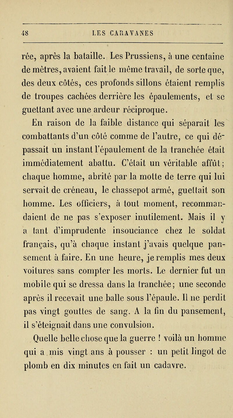 rée, après la bataille. Les Prussiens, à une centaine de mètres, avaient fait le même travail, de sorte que, des deux côtés, ces profonds sillons étaient remplis de troupes cachées derrière les épaulements, et se guettant avec une ardeur réciproque. En raison de la faible distance qui séparait les combattants d'un côté comme de l'autre, ce qui dé passait un instant l'épaulement de la tranchée était immédiatement abattu. C'était un véritable affût; chaque homme, abrité par la motte de terre qui lui servait de créneau, le chassepot armé, guettait son homme. Les officiers, à tout moment, recomman- daient de ne pas s'exposer inutilement. Mais il y a lant d'imprudente insouciance chez le soldat français, qu'à chaque instant j'avais quelque pan- sement à faire. En une heure, je remplis mes deux voitures sans compter les morts. Le dernier fut un mobile qui se dressa dans la tranchée; une seconde après il recevait une balle sous l'épaule. Il ne perdit pas vingt gouttes de sang. A la fin du pansement, il s'éteignait dans ime convulsion. Quelle belle chose que la guerre ! voilà un homme qui a mis vingt ans à pousser : un pelit lingot de plomb en dix minutes en fait un cadavre.