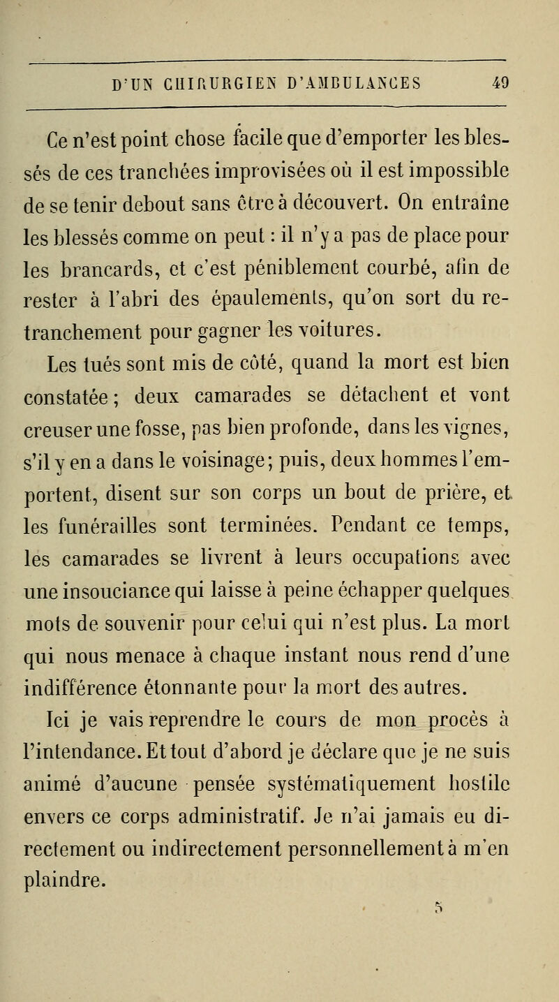 Ce n'est point chose facile que d'emporter les bles- sés de ces tranchées improvisées où il est impossible de se tenir debout sans être à découvert. On entraîne les blessés comme on peut : il n'y a pas de place pour les brancards, et c'est péniblement courbé, alin de rester à l'abri des épaulemenls, qu'on sort du re- tranchement pour gagner les voitures. Les tués sont mis de coté, quand la mort est bien constatée; deux camarades se détachent et vont creuser une fosse, pas bien profonde, dans les vignes, s'il y en a dans le voisinage ; puis, deux hommes l'em- portent, disent sur son corps un bout de prière, et les funérailles sont terminées. Pendant ce temps, les camarades se livrent à leurs occupations avec une insouciance qui laisse à peine échapper quelques mots de souvenir pour celui qui n'est plus. La mort qui nous menace à chaque instant nous rend d'une indifférence étonnante pour la mort des autres. Ici je vais reprendre le cours de mon procès à l'intendance. Et tout d'abord je déclare que je ne suis animé d'aucune pensée systématiquement hostile envers ce corps administratif. Je n'ai jamais eu di- rectement ou indirectement personnellement à m'en plaindre.