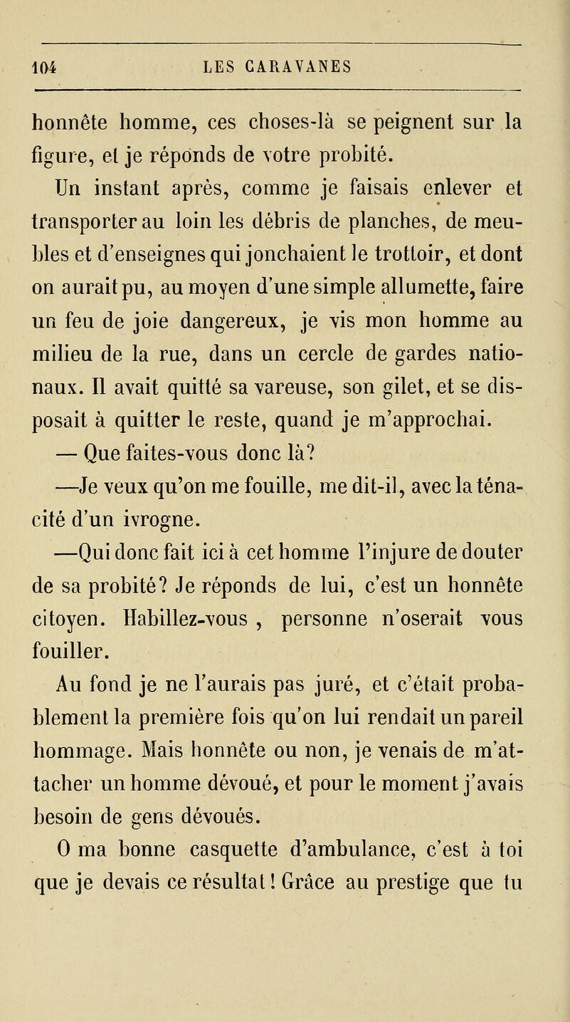 honnête homme, ces choses-là se peignent sur la figure, et je réponds de votre probité. Un instant après, comme je faisais enlever et transporter au loin les débris de planches, de meu- bles et d'enseignes qui jonchaient le trottoir, et dont on aurait pu, au moyen d'une simple allumette, faire un feu de joie dangereux, je vis mon homme au milieu de la rue, dans un cercle de gardes natio- naux. Il avait quitté sa vareuse, son gilet, et se dis- posait à quitter le reste, quand je m'approchai. — Que faites-vous donc là? —Je veux qu'on me fouille, me dit-il, avec la téna- cité d'un ivrogne. —Qui donc fait ici à cet homme l'injure de douter de sa probité? Je réponds de lui, c'est un honnête citoyen. Habillez-vous , personne n'oserait vous fouiller. Au fond je ne l'aurais pas juré, et c'était proba- blement la première fois qu'on lui rendait un pareil hommage. Mais honnête ou non, je venais de m'at- tacher un homme dévoué, et pour le moment j'avais besoin de gens dévoués. 0 ma bonne casquette d'ambulance, c'est à toi que je devais ce résultat ! Grâce au prestige que tu