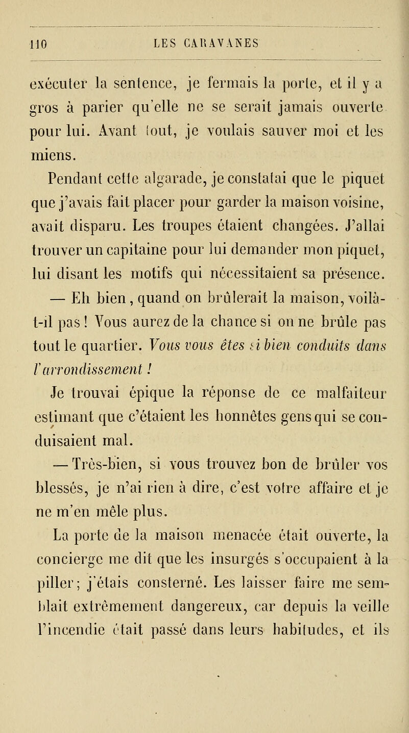 exécuter la sentence, je fermais la porte, et il y a gros à parier qu'elle ne se serait jamais ouverte pour lui. Avant lout, je voulais sauver moi et les miens. Pendant cette algarade, je constatai que le piquet que j'avais fait placer pour garder la maison voisine, avait disparu. Les troupes étaient changées. J'allai trouver un capitaine pour lui demander mon piquet, lui disant les motifs qui nécessitaient sa présence. — Eh bien, quand on brûlerait la maison, voilà- t-il pas! Vous aurez de la chance si on ne brûle pas tout le quartier. Vous vous êtes tibien conduits dans rarrondissement ! Je trouvai épique la réponse de ce malfaiteur estimant que c'étaient les honnêtes gens qui se con- duisaient mal. — Très-bien, si vous trouvez bon de brûler vos blessés, je n'ai rien à dire, c'est votre affaire et je ne m'en mêle plus. La porte de la maison menacée était ouverte, la concierge me dit que les insurgés s'occupaient à la piller; j'étais consterné. Les laisser faire me sem- lilait extrêmement dangereux, car depuis la veille rincendie était passé dans leurs habitudes, et ils