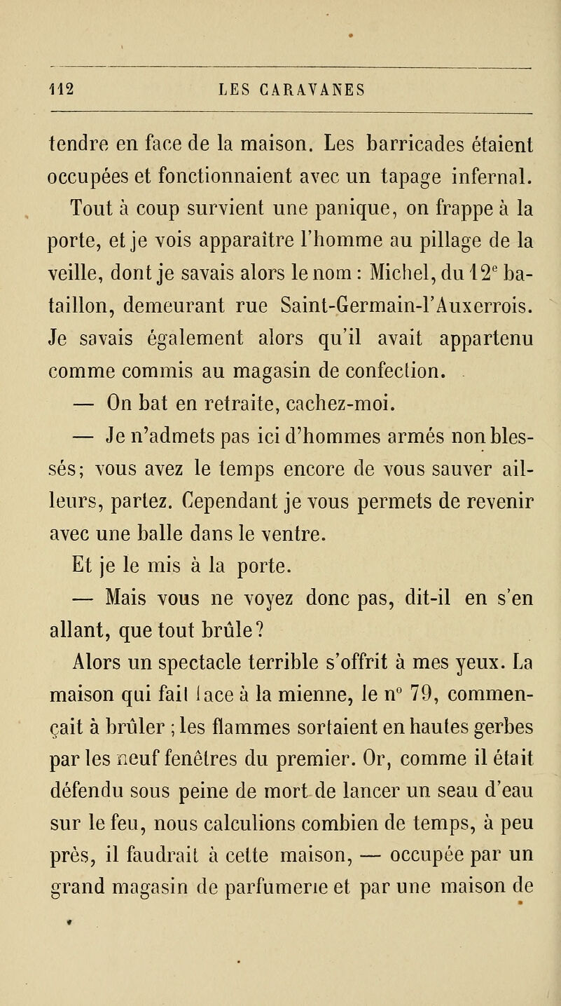 tendre en face de la maison. Les barricades étaient occupées et fonctionnaient avec un tapage infernal. Tout à coup survient une panique, on frappe à la porte, et je vois apparaître l'homme au pillage de la veille, dont je savais alors le nom : Michel, du i^* ba- taillon, demeurant rue Saint-Germain-FAuxerrois. Je savais également alors qu'il avait appartenu comme commis au magasin de confection. . — On bat en retraite, cachez-moi. — Je n'admets pas ici d'hommes armés non bles- sés; vous avez le temps encore de vous sauver ail- leurs, partez. Cependant je vous permets de revenir avec une balle dans le ventre. Et je le mis à la porte. — Mais vous ne voyez donc pas, dit-il en s'en allant, que tout brûle? Alors un spectacle terrible s'offrit à mes yeux. La maison qui fail lace à la mienne, le n° 79, commen- çait à brûler ; les flammes sortaient en hautes gerbes parles neuf fenêtres du premier. Or, comme il était défendu sous peine de mort de lancer un seau d'eau sur le feu, nous calculions combien de temps, à peu près, il faudrait à cette maison, — occupée par un grand magasin de parfumerie et par une maison de