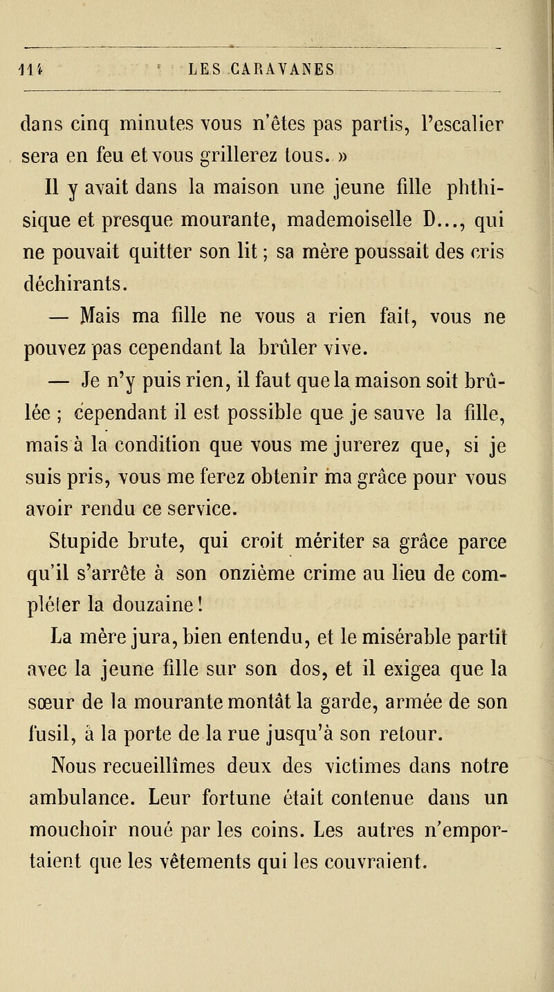 dans cinq minutes vous n'êtes pas partis, l'escalier sera en feu et vous grillerez tous. » II y avait dans la maison une jeune fille phthi- sique et presque mourante, mademoiselle D..., qui ne pouvait quitter son lit ; sa mère poussait des cris déchirants. — Mais ma fille ne vous a rien fait, vous ne pouvez pas cependant la brûler vive. — Je n'y puis rien, il faut que la maison soit brû- lée ; cependant il est possible que je sauve la fille, mais à la condition que vous me jurerez que, si je suis pris, vous me ferez obtenir ma grâce pour vous avoir rendu ce service. Stupide brute, qui croit mériter sa grâce parce qu'il s'arrête à son onzième crime au lieu de com- pléfer la douzaine î La mère jura, bien entendu, et le misérable partit avec la jeune fille sur son dos, et il exigea que la sœur de la mourante montât la garde, armée de son fusil, à la porte de la rue jusqu'à son retour. Nous recueillîmes deux des victimes dans notre ambulance. Leur fortune était contenue dans un mouchoir noué par les coins. Les autres n'empor- taient que les vêtements qui les couvraient.