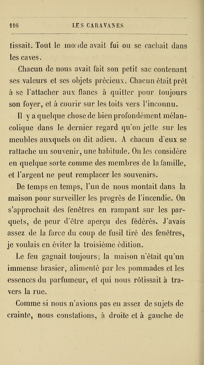 tissait. Tout le mo.ide avait fui ou se cachait dans les caves. Chacun de nous avait fait son petit sac contenant ses valeurs et ses objets précieux. Chacun était prêt à se l'attacher aux flancs à quitter pour toujours son foyer, et à courir sur les toits vers l'inconnu. Il y a quelque chose de bien profondément mélan- colique dans le dernier regard qu'on jette sur les meubles auxquels on dit adieu. A chacun d'eux se rattache un souvenir, une habitude. On les considère en quelque sorte comme des membres de la famille, et l'argent ne peut remplacer les souvenirs. De temps en temps, l'un de nous montait dans la maison pour surveiller les progrès de l'incendie. On s'approchait des fenêtres en rampant sur les par- quets, de peur d'être aperçu des fédérés. J'avais assez de la farce du coup de fusil tiré des fenêtres, je voulais en éviter la troisième édition. Le feu gagnait toujours; la maison n était qu'un immense brasier, alimenté par les pommades et les essences du parfumeur, et qui nous rôtissait à tra- vers la rue. Comme si nous n'avions pas eu assez de sujets de crainte, nous constations, à droite et à gauche de