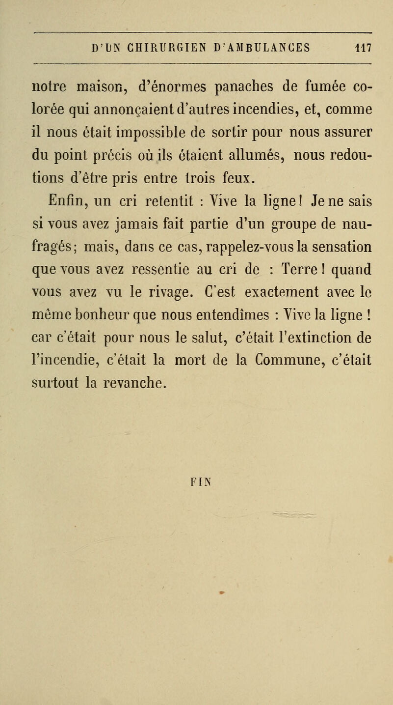 notre maison, d'énormes panaches de fumée co- lorée qui annonçaient d'autres incendies, et, comme il nous était impossible de sortir pour nous assurer du point précis où ils étaient allumés, nous redou- tions d'être pris entre trois feux. Enfin, un cri retentit : Vive la ligne ! Je ne sais si Yous avez jamais fait partie d'un groupe de nau- fragés; mais, dans ce cas, rappelez-vous la sensation que vous avez ressentie au cri de : Terre ! quand vous avez vu le rivage. C'est exactement avec le même bonheur que nous entendîmes : Yive la ligne ! car c'était pour nous le salut, c'était l'extinction de l'incendie, c'était la mort de la Commune, c'était surtout la revanche. FIN