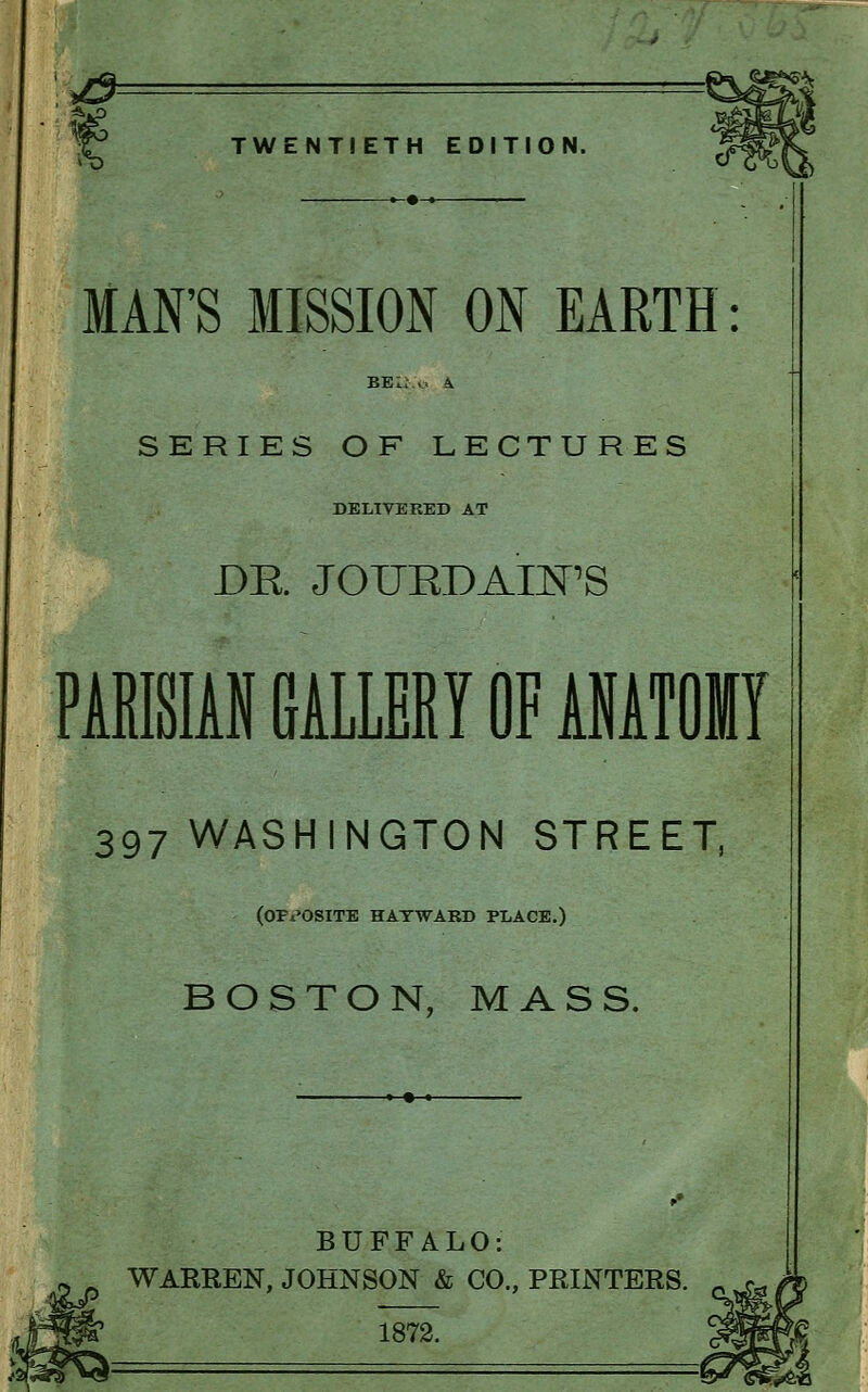y& TWENTIETH EDITION. MAN'S MISSION ON EARTH SERIES OF LECTURES DELIVERED AT DE. JOTJRDAIN'S PARISIAN GALLERY OF ANATOMY 397 WASHINGTON STREET, (opposite hatwabd place.) BOSTON, MASS. BUFFALO: WARREN, JOHNSON & CO., PRINTERS. 1872.