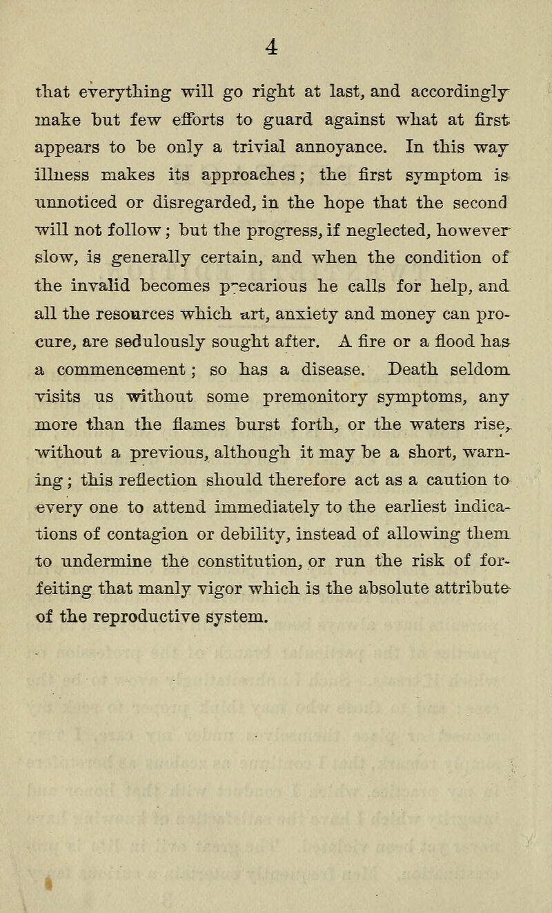 that everything will go right at last, and accordingly make but few efforts to guard against what at first appears to be only a trivial annoyance. In this way illness makes its approaches; the first symptom is* unnoticed or disregarded, in the hope that the second will not follow; but the progress, if neglected, however slow, is generally certain, and when the condition of the invalid becomes p-ecarious he calls for help, and all the resources which art, anxiety and money can pro- cure, are sedulously sought after. A fire or a flood has a commencement; so has a disease. Death seldom visits us without some premonitory symptoms, any more than the flames burst forth, or the waters rise,, without a previous, although it may be a short, warn- ing ; this reflection should therefore act as a caution to every one to attend immediately to the earliest indica- tions of contagion or debility, instead of allowing them to undermine the constitution, or run the risk of for- feiting that manly vigor which is the absolute attribute- of the reproductive system.