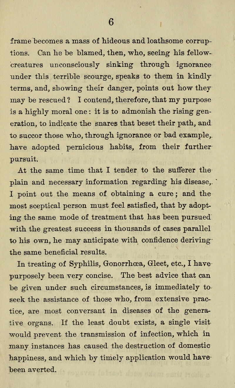 frame becomes a mass of hideous and loathsome corrup- tions. Can lie be blamed, then, who, seeing his fellow- creatures unconsciously sinking through ignorance under this terrible scourge, speaks to them in kindly terms, and, sb owing their danger, points out how they may be rescued ? I contend, therefore, that my purpose is a highly moral one: it is to admonish the rising gen- eration, to indicate the snares that beset their path, and to succor those who, through ignorance or bad example,, have adopted pernicious habits, from their further pursuit. At the same time that I tender to the sufferer the plain and necessary information regarding his disease,. I point out the means of obtaining a cure; and the most sceptical person must feel satisfied, that by adopt- ing the same mode of treatment that has been pursued with the greatest suceess in thousands of cases parallel to his own, he may anticipate with confidence deriving the same beneficial results. In treating of Syphilis, Gonorrhoea, Gleet, etc., I have purposely been very concise. The best advice that can be given under such circumstances, is immediately to seek the assistance of those who, from extensive prac- tice, are most conversant in diseases of the genera- tive organs. If the least doubt exists, a single visit would prevent the transmission of infection, which in many instances has caused the destruction of domestic happiness, and which by timely application would have- been averted.