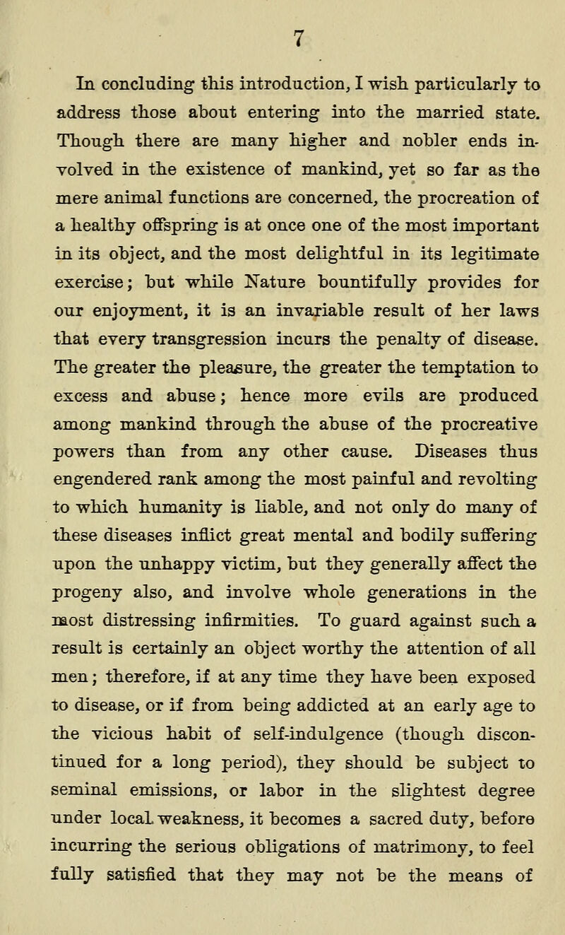 In concluding this introduction, I wish particularly to address those about entering into the married state. Though there are many higher and nobler ends in- volved in the existence of mankind, yet so far as the mere animal functions are concerned, the procreation of a healthy offspring is at once one of the most important in its object, and the most delightful in its legitimate exercise; but while Nature bountifully provides for our enjoyment, it is an invariable result of her laws that every transgression incurs the penalty of disease. The greater the pleasure, the greater the temptation to excess and abuse; hence more evils are produced among mankind through the abuse of the procreative powers than from any other cause. Diseases thus engendered rank among the most painful and revolting to which humanity is liable, and not only do many of these diseases inflict great mental and bodily suffering upon the unhappy victim, but they generally affect the progeny also, and involve whole generations in the most distressing infirmities. To guard against such a result is certainly an object worthy the attention of all men; therefore, if at any time they have been exposed to disease, or if from being addicted at an early age to the vicious habit of self-indulgence (though discon- tinued for a long period), they should be subject to seminal emissions, or labor in the slightest degree under locaL weakness, it becomes a sacred duty, before incurring the serious obligations of matrimony, to feel fully satisfied that they may not be the means of