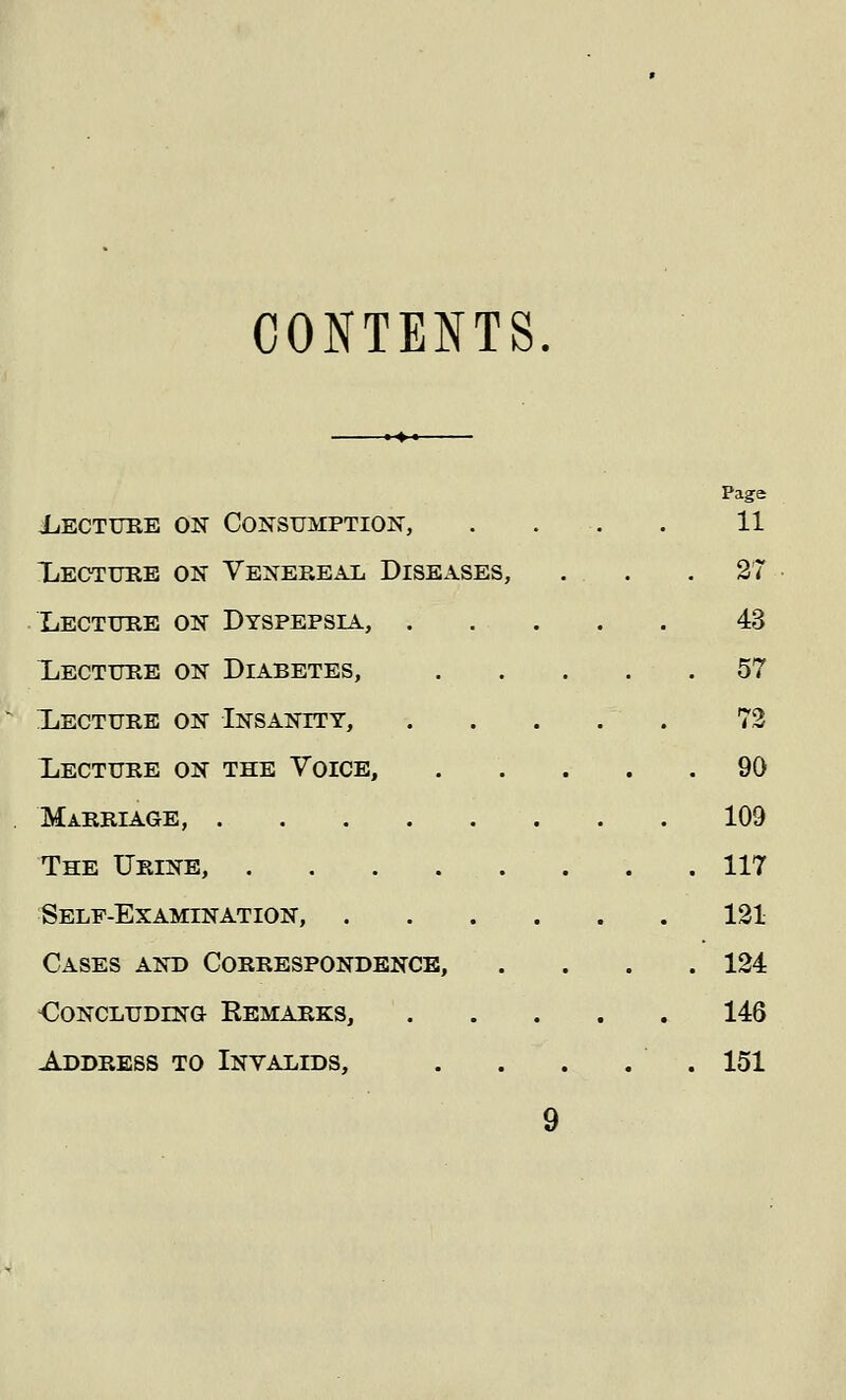 CONTENTS Page Lecture on Consumption, . . . 11 Lecture on Venereal Diseases, . . .27 Lecture on Dyspepsia, 43 Lecture on Diabetes, 57 Lecture on Insanity, ..... 72 Lecture on the Voice, 90 Marriage, 109 The Urine, 117 Self-Examination, 121 Cases and Correspondence, .... 124 Ooncludino Remarks, 146 Address to Invalids, . . . . . 151