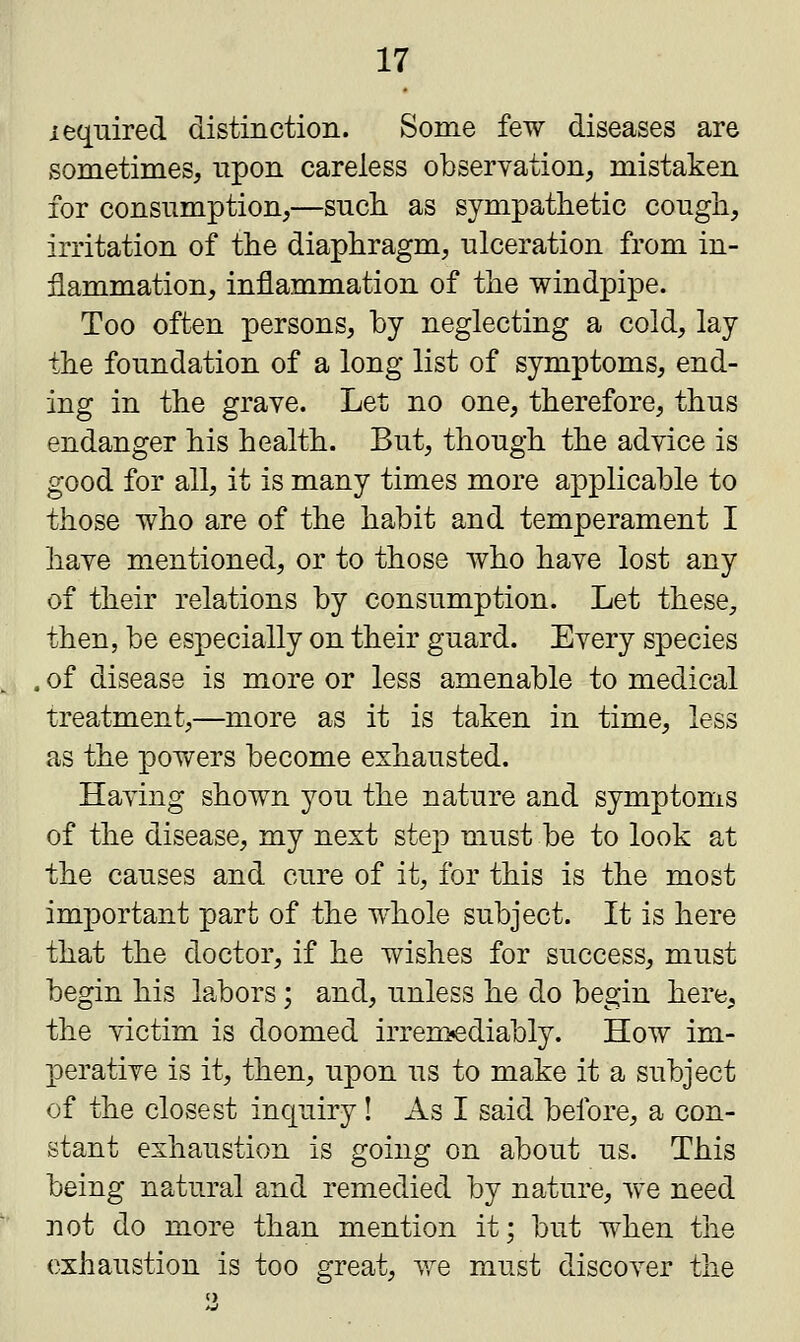 iequired distinction. Some few diseases are sometimes, upon careless observation, mistaken for consumption,—such as sympathetic cough, irritation of the diaphragm, ulceration from in- flammation, inflammation of the windpipe. Too often persons, by neglecting a cold, lay the foundation of a long list of symptoms, end- ing in the grave. Let no one, therefore, thus endanger his health. But, though the advice is good for all, it is many times more applicable to those who are of the habit and temperament I have mentioned, or to those who have lost any of their relations by consumption. Let these, then, be especially on their guard. Every species , of disease is more or less amenable to medical treatment,—more as it is taken in time, less as the powers become exhausted. Having shown you the nature and symptoms of the disease, my next step must be to look at the causes and cure of it, for this is the most important part of the whole subject. It is here that the doctor, if he wishes for success, must begin his labors; and, unless he do begin here, the victim is doomed irremediably. How im- perative is it, then, upon us to make it a subject of the closest inquiry! As I said before, a con- stant exhaustion is going on about us. This being natural and remedied by nature, we need not do more than mention it; but when the exhaustion is too great, we must discover the