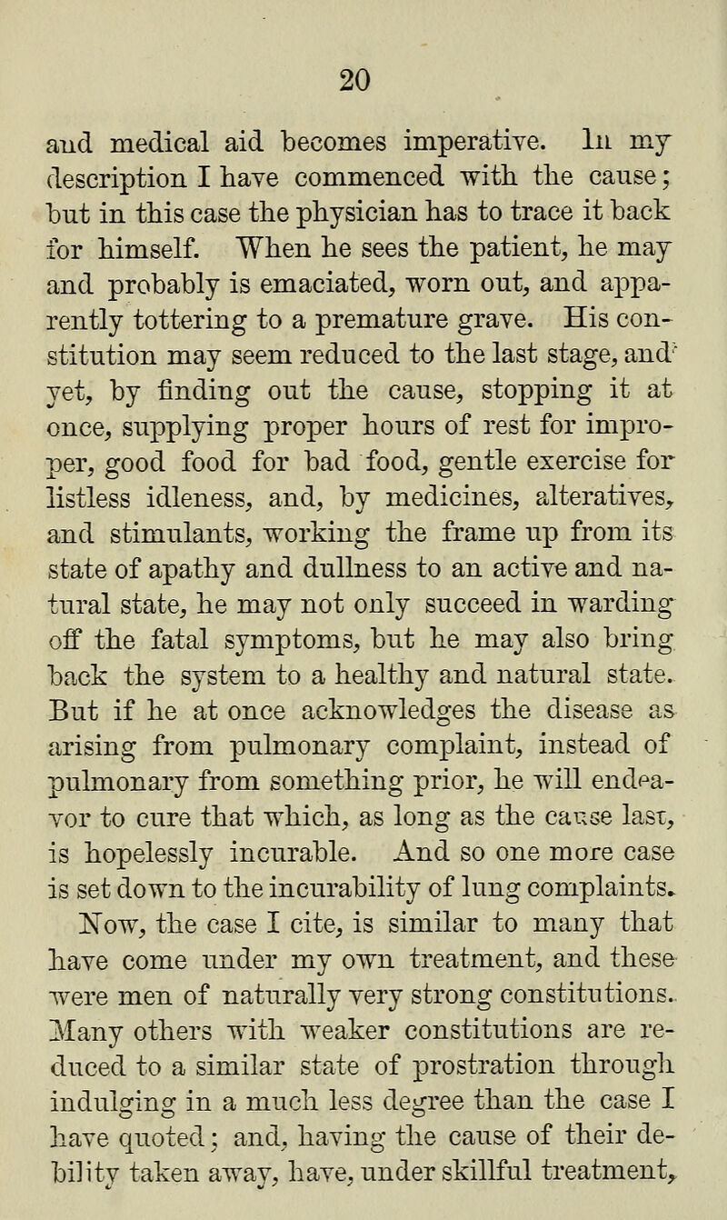 and medical aid becomes imperatiye. Ill my description I haye commenced with the cause; but in this case the physician has to trace it back for himself. When he sees the patient, he may and probably is emaciated, worn out, and appa- rently tottering to a premature graye. His con- stitution may seem reduced to the last stage, and: yet, by finding out the cause, stopping it at once, supplying proper hours of rest for impro- per, good food for bad food, gentle exercise for listless idleness, and, by medicines, alteratives, and stimulants, working the frame up from its state of apathy and dullness to an actiye and na- tural state, he may not only succeed in warding off the fatal symptoms, but he may also bring back the system to a healthy and natural state. But if he at once acknowledges the disease as arising from pulmonary complaint, instead of pulmonary from something prior, he will end^a- yor to cure that which, as long as the car^se last, is hopelessly incurable. And so one more case is set down to the incurability of lung complaints. Now, the case I cite, is similar to many that haye come under my own treatment, and these were men of naturally yery strong constitutions- Many others with weaker constitutions are re- duced to a similar state of prostration through indulging in a much less degree than the case I have quoted; and, haying the cause of their de- bility taken away, haye, under skillful treatment,