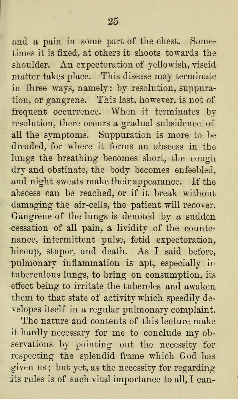 and a pain in some part of the chest. Some- times it is fixed, at others it shoots towards the shoulder. An expectoration of yellowish, viscid matter takes place. This disease may terminate in three ways, namely: by resolution, suppura- tion, or gangrene. This last, however, is not of frequent occurrence. When it terminates by resolution, there occurs a gradual subsidence of all the symptoms. Suppuration is more to be dreaded, for where it forms an abscess in the lungs the breathing becomes short, the cough dry and obstinate, the body becomes enfeebled, and night sweats make their appearance. If the abscess can be reached, or if it break without damaging the air-cells, the patient will recover. Gangrene of the lungs is denoted by a sudden cessation of all pain, a lividity of the counte- nance, intermittent pulse, fetid expectoration, hriccup, stupor, and death. As I said before, pulmonary inflammation is apt, especially in tuberculous lungs, to bring on consumption, its effect being to irritate the tubercles and awaken them to that state of activity which speedily de- velopes itself in a regular pulmonary complaint. The nature and contents of this lecture make it hardly necessary for me to conclude my ob- servations by pointing out the necessity for respecting the splendid frame which God has given us; but yet, as the necessity for regarding its rules is of such vital importance to all, I can-