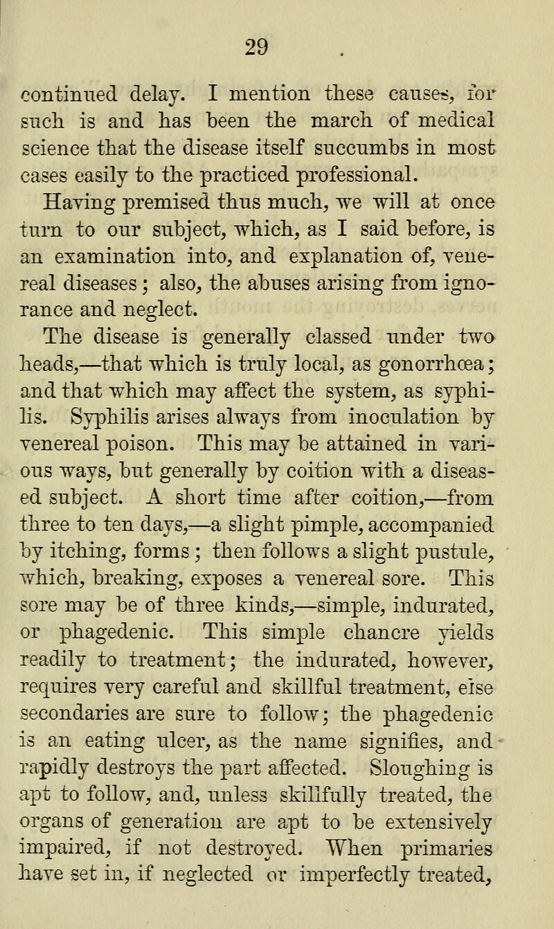 continued delay. I mention these causes, for such is and has been the march of medical science that the disease itself succumbs in most cases easily to the practiced professional. Haying premised thus much, we will at once turn to our subject, which, as I said before, is an examination into, and explanation of, vene- real diseases; also, the abuses arising from igno- rance and neglect. The disease is generally classed under two heads,—that which is truly local, as gonorrhoea; and that which may affect the system, as syphi- lis. Syphilis arises always from inoculation by yenereal poison. This may be attained in vari- ous ways, but generally by coition with a diseas- ed subject. A short time after coition,—from three to ten days,—a slight pimple, accompanied by itching, forms; then follows a slight pustule, which, breaking, exposes a yenereal sore. This sore may be of three kinds,—simple, indurated, or phagedenic. This simple chancre yields readily to treatment; the indurated, however, requires very careful and skillful treatment, else secondaries are sure to follow; the phagedenic is an eating ulcer, as the name signifies, and ■ rapidly destroys the part affected. Sloughing is apt to follow, and, unless skillfully treated, the organs of generation are apt to be extensively impaired, if not destroyed. When primaries have set in, if neglected ox imperfectly treated,