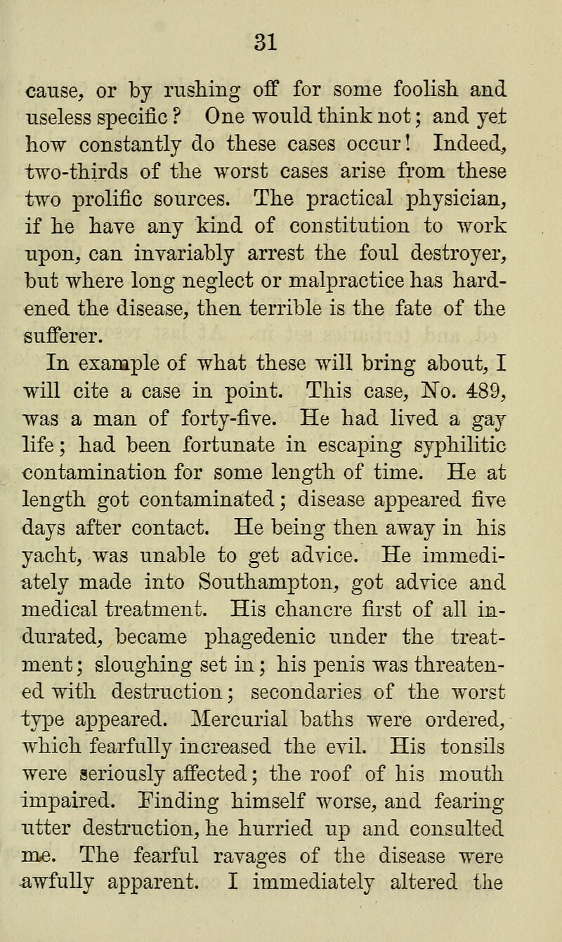 cause, or by rushing off for some foolish and useless specific ? One would think not; and yet how constantly do these cases occur! Indeed, two-thirds of the worst cases arise from these two prolific sources. The practical physician, if he haye any kind of constitution to work upon, can invariably arrest the foul destroyer, but where long neglect or malpractice has hard- ened the disease, then terrible is the fate of the sufferer. In example of what these will bring about, I will cite a case in point. This case, No. 489, was a man of forty-five. He had lived a gay life; had been fortunate in escaping syphilitic contamination for some length of time. He at length got contaminated; disease appeared five days after contact. He being then away in his yacht, was unable to get advice. He immedi- ately made into Southampton, got advice and medical treatment. His chancre first of all in- durated, became phagedenic under the treat- ment ; sloughing set in; his penis was threaten- ed with destruction; secondaries of the worst type appeared. Mercurial baths were ordered, which fearfully increased the evil. His tonsils were seriously affected; the roof of his mouth impaired. Finding himself worse, and fearing utter destruction, he hurried up and consulted me. The fearful ravages of the disease were awfully apparent. I immediately altered the
