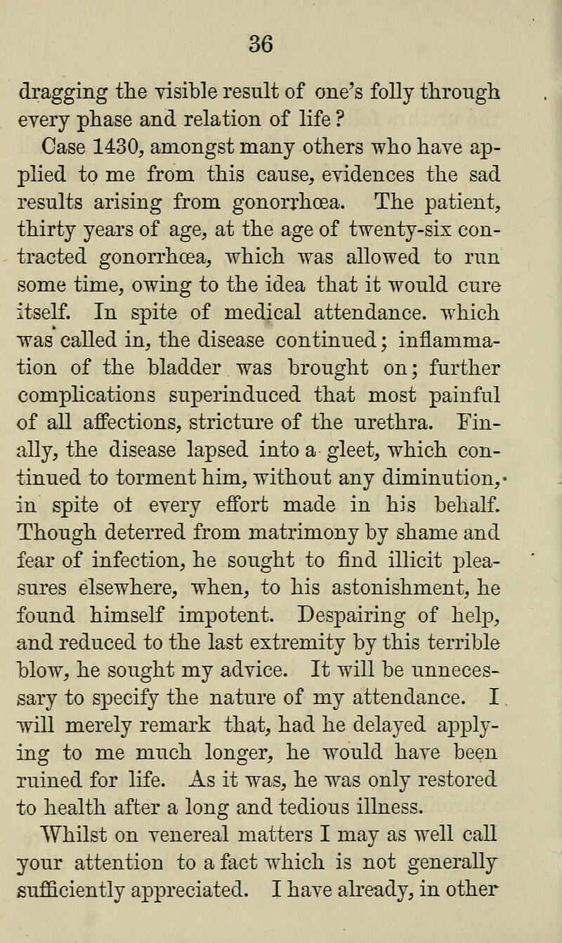 dragging the visible result of one's folly through every phase and relation of life ? Case 1430, amongst many others who have ap- plied to me from this cause, evidences the sad results arising from gonorrhoea. The patient, thirty years of age, at the age of twenty-six con- tracted gonorrhoea, which was allowed to run some time, owing to the idea that it would cure itself. In spite of medical attendance, which was called in, the disease continued; inflamma- tion of the bladder was brought on; further complications superinduced that most painful of all affections, stricture of the urethra. Fin- ally, the disease lapsed into a gleet, which con- tinued to torment him, without any diminution,* in spite o± every effort made in his behalf. Though deterred from matrimony by shame and fear of infection, he sought to find illicit plea- sures elsewhere, when, to his astonishment, he found himself impotent. Despairing of help, and reduced to the last extremity by this terrible blow, he sought my advice. It will be unneces- sary to specify the nature of my attendance. I will merely remark that, had he delayed apply- ing to me much longer, he would have been ruined for life. As it was, he was only restored to health after a long and tedious illness. Whilst on venereal matters I may as well call your attention to a fact which is not generally sufficiently appreciated. I have already, in other