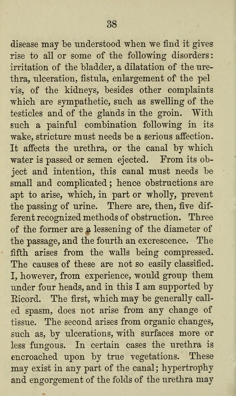 disease may be understood when we find it gives rise to all or some of the following disorders: irritation of the bladder, a dilatation of the ure- thra, ulceration, fistula, enlargement of the pel vis, of the kidneys, besides other complaints which are sympathetic, such as swelling of the testicles and of the glands in the groin. With such a painful combination following in its wake, stricture must needs be a serious affection. It affects the urethra, or the canal by which water is passed or semen ejected. From its ob- ject and intention, this canal must needs be small and complicated; hence obstructions are apt to arise, which, in part or wholly, prevent the passing of urine. There are, then, five dif- ferent recognized methods of obstruction. Three of the former are a lessening of the diameter of the passage, and the fourth an excrescence. The fifth arises from the walls being compressed. The causes of these are not so easily classified. I, however, from experience, would group them under four heads, and in this I am supported by Ricord. The first, which may be generally call- ed spasm, does not arise from any change of tissue. The second arises from organic changes, such as, by ulcerations, with surfaces more or less fungous. In certain cases the urethra is encroached upon by true vegetations. These may exist in any part of the canal; hypertrophy and engorgement of the folds of the urethra may