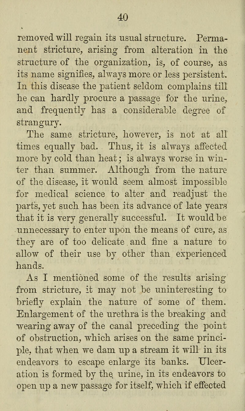 removed will regain its usual structure. Perma- nent stricture, arising from alteration in the structure of the organization, is, of course, as its name signifies, always more or less persistent. In this disease the patient seldom complains till he can hardly procure a passage for the urine, and frequently has a considerable degree of strangury. The same stricture, however, is not at all times equally bad. Thus, it is always affected more by cold than heat; is always worse in win- ter than summer. Although from the nature of the disease, it would seem almost impossible for medical science to alter and readjust the part's, yet such has been its advance of late years that it is very generally successful. It would be unnecessary to enter upon the means of cure, as they are of too delicate and fine a nature to allow of their use by other than experienced hands. As I mentioned some of the results arising from stricture, it may not be uninteresting to briefly explain the nature of some of them. Enlargement of the urethra is the breaking and wearing away of the canal preceding the point of obstruction, which arises on the same princi- ple, that when we dam up a stream it will in its endeavors to escape enlarge its banks. Ulcer- ation is formed by the urine, in its endeavors to open up a new passage for itself, which if effected