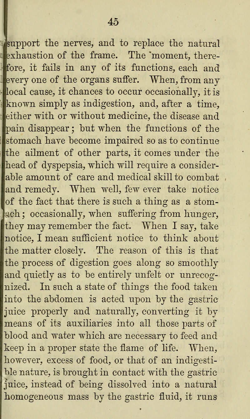 support the nerves, and to replace the natural exhaustion of the frame. The 'moment, there- fore, it fails in any of its functions, each and every one of the organs suffer. When, from any local cause, it chances to occur occasionally, it is known simply as indigestion, and, after a time, either with or without medicine, the disease and pain disappear; but when the functions of the stomach have become impaired so as to continue the ailment of other parts, it comes under the head of dyspepsia, which will require a consider- able amount of care and medical skill to combat and remedy. When well, few ever take notice of the fact that there is such a thing as a stom- ach ; occasionally, when suffering from hunger, they may remember the fact. When I say, take notice, I mean sufficient notice to think about the matter closely. The reason of this is that the process of digestion goes along so smoothly and quietly as to be entirely unfelt or unrecog- nized. In such a state of things the food taken into the abdomen is acted upon by the gastric juice properly and naturally, converting it by means of its auxiliaries into all those parts of blood and water which are necessary to feed and keep in a proper state the flame of life. When, however, excess of food, or that of an indigesti- ble nature, is brought in contact with the gastric juice, instead of being dissolved into a natural homogeneous mass by the gastric fluid, it runs