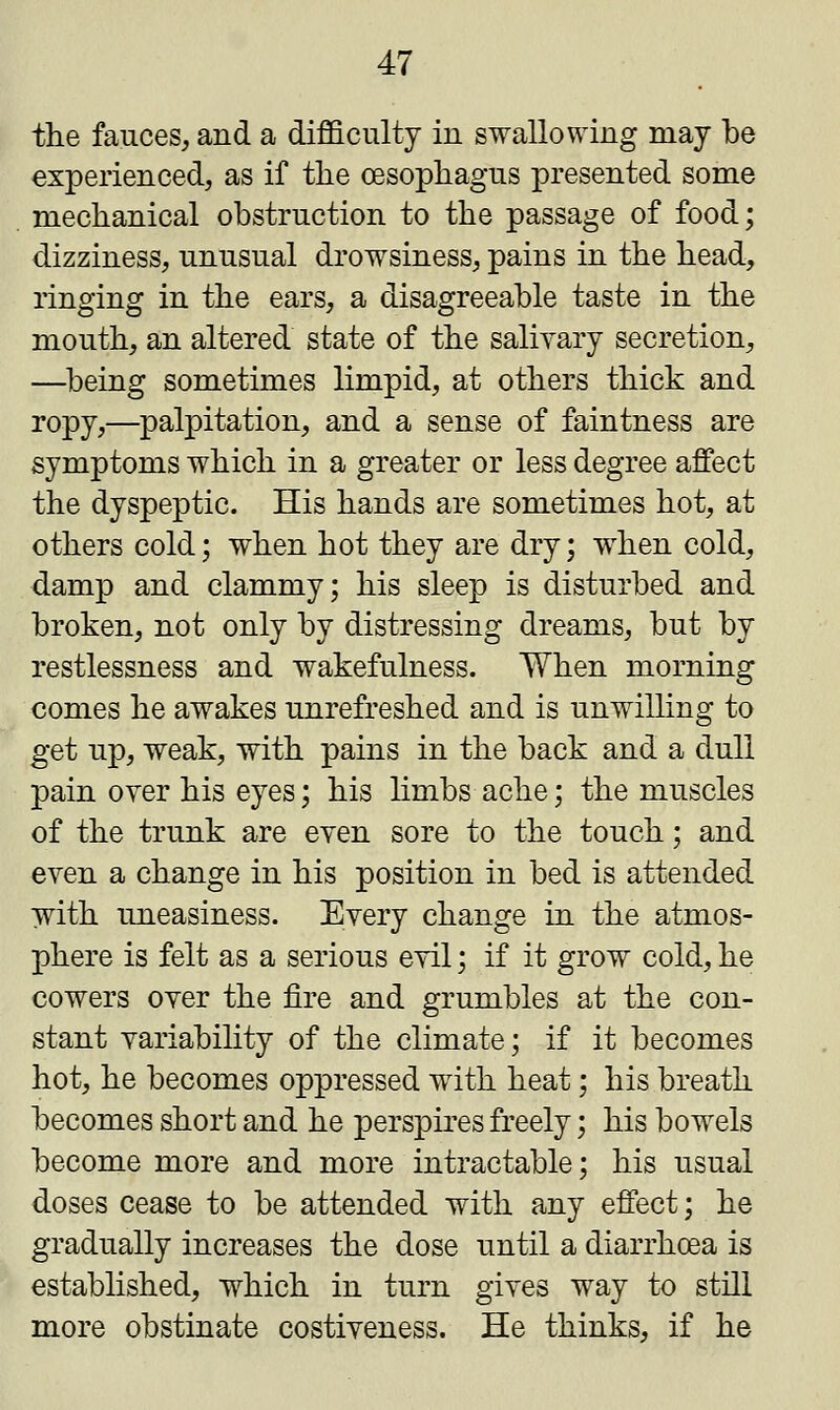 the fauces, and a difficulty in swallowing may be experienced, as if the oesophagus presented some mechanical obstruction to the passage of food; dizziness, unusual drowsiness, pains in the head, ringing in the ears, a disagreeable taste in the mouth, an altered state of the salivary secretion, —being sometimes limpid, at others thick and ropy,—palpitation, and a sense of faintness are symptoms which in a greater or less degree affect the dyspeptic. His hands are sometimes hot, at others cold; when hot they are dry; when cold, damp and clammy; his sleep is disturbed and broken, not only by distressing dreams, but by restlessness and wakefulness. When morning comes he awakes unrefreshed and is unwilling to get up, weak, with pains in the back and a dull pain over his eyes; his limbs ache; the muscles of the trunk are even sore to the touch; and even a change in his position in bed is attended with uneasiness. Every change in the atmos- phere is felt as a serious evil; if it grow cold, he cowers over the fire and grumbles at the con- stant variability of the climate; if it becomes hot, he becomes oppressed with heat; his breath becomes short and he perspires freely; his bowels become more and more intractable; his usual doses cease to be attended with any effect; he gradually increases the dose until a diarrhoea is established, which in turn gives way to still more obstinate costiveness. He thinks, if he