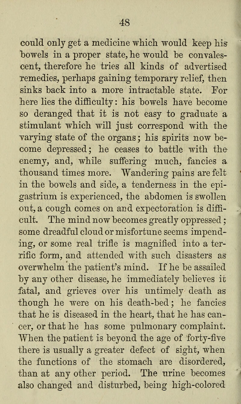 could only get a medicine which would keep his bowels in a proper state, he would be convales- cent, therefore he tries all kinds of advertised remedies, perhaps gaining temporary relief, then sinks back into a more intractable state. For here lies the difficulty: his bowels have become so deranged that it is not easy to graduate a stimulant which will just correspond with the varying state of the organs; his spirits now be- come depressed; he ceases to battle with the- enemy, and, while suffering much, fancies a thousand times more. Wandering pains are felt in the bowels and side, a tenderness in the epi- gastrium is experienced, the abdomen is swollen out, a cough comes on and expectoration is diffi- cult. The mind now becomes greatly oppressed; some dreadful cloud or misfortune seems impend- ing, or some real trifle is magnified into a ter- rific form, and attended with such disasters as overwhelm the patient's mind. If he be assailed by any other disease, he immediately believes it fatal, and grieves over his untimely death as though he were on his death-bed; he fancies that he is diseased in the heart, that he has can- cer, or that he has some pulmonary complaint. When the patient is beyond the age of forty-five there is usually a greater defect of sight, when the functions of the stomach are disordered, than at any other period. The urine becomes also changed and disturbed, being high-colored