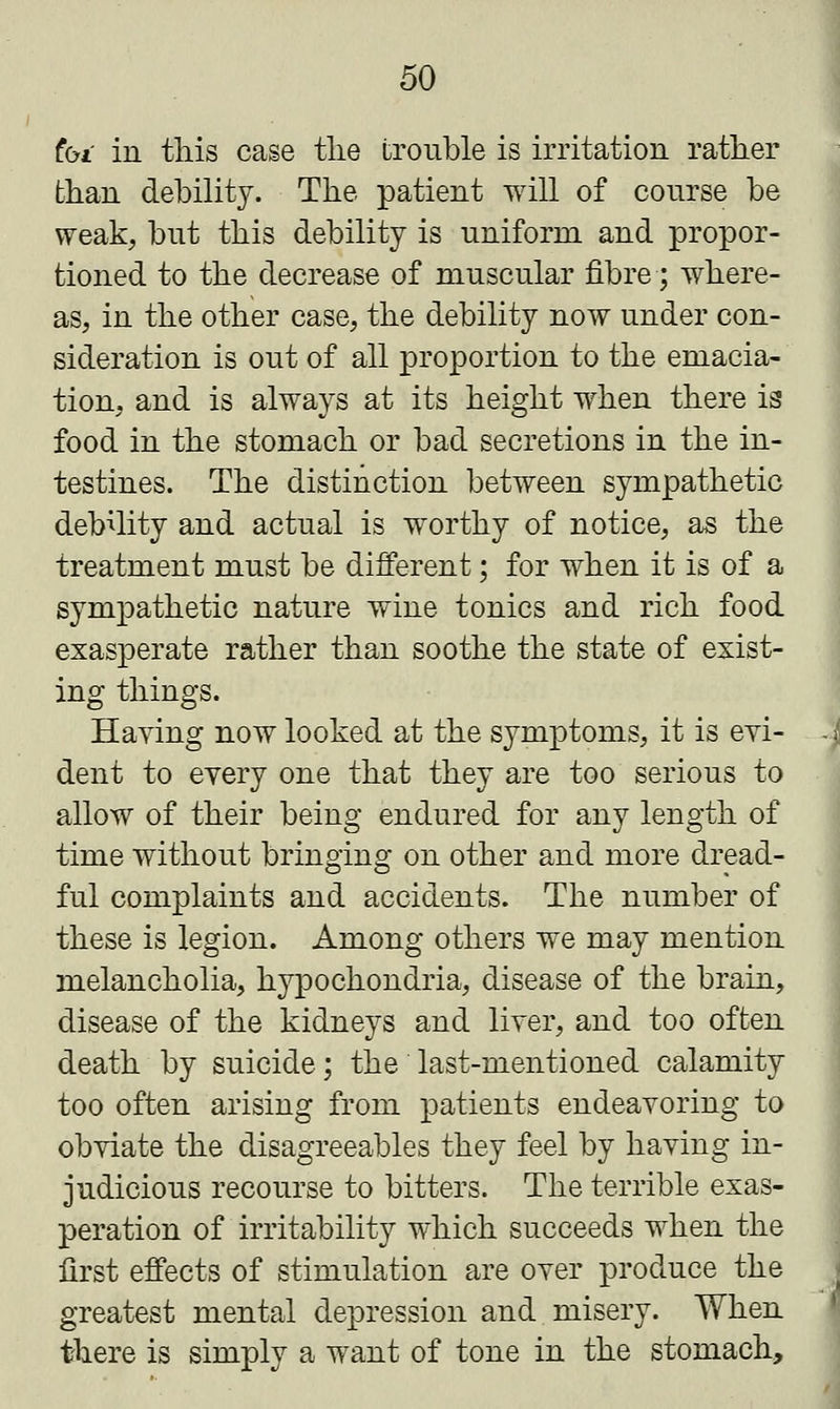 tbi in this case the trouble is irritation rather than debility. The patient will of course be weak, but this debility is uniform and propor- tioned to the decrease of muscular fibre; where- as, in the other case, the debility now under con- sideration is out of all proportion to the emacia- tion, and is always at its height when there is food in the stomach or bad secretions in the in- testines. The distinction between sympathetic debility and actual is worthy of notice, as the treatment must be different; for when it is of a sympathetic nature wine tonics and rich food exasperate rather than soothe the state of exist- ing things. Haying now looked at the symptoms, it is evi- dent to every one that they are too serious to allow of their being endured for any length of time without bringing on other and more dread- ful complaints and accidents. The number of these is legion. Among others we may mention melancholia, hypochondria, disease of the brain, disease of the kidneys and liver, and too often death by suicide; the last-mentioned calamity too often arising from patients endeavoring to obviate the disagreeables they feel by having in- judicious recourse to bitters. The terrible exas- peration of irritability which succeeds when the first effects of stimulation are over produce the greatest mental depression and misery. When there is simply a want of tone in the stomach,