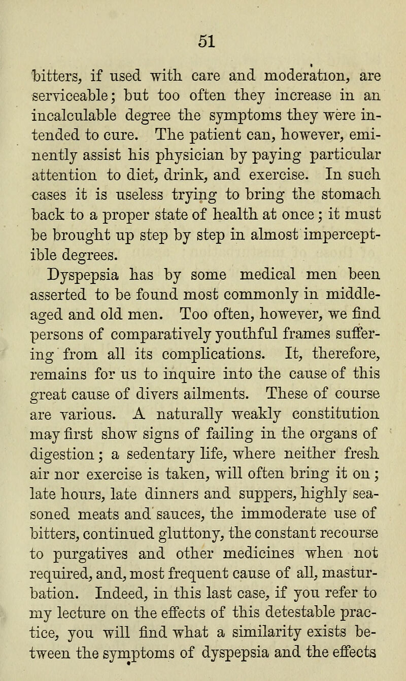 bitters, if used with care and moderation, are serviceable; but too often they increase in an incalculable degree the symptoms they were in- tended to cure. The patient can, however, emi- nently assist his physician by paying particular attention to diet, drink, and exercise. In such cases it is useless trying to bring the stomach back to a proper state of health at once; it must be brought up step by step in almost impercept- ible degrees. Dyspepsia has by some medical men been asserted to be found most commonly in middle- aged and old men. Too often, however, we find persons of comparatively youthful frames suffer- ing from all its complications. It, therefore, remains for us to inquire into the cause of this great cause of divers ailments. These of course are various. A naturally weakly constitution may first show signs of failing in the organs of digestion; a sedentary life, where neither fresh air nor exercise is taken, will often bring it on; late hours, late dinners and suppers, highly sea- soned meats and sauces, the immoderate use of bitters, continued gluttony, the constant recourse to purgatives and other medicines when not required, and, most frequent cause of all, mastur- bation. Indeed, in this last case, if you refer to my lecture on the effects of this detestable prac- tice, you will find what a similarity exists be- tween the symptoms of dyspepsia and the effects