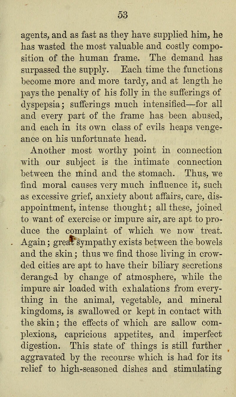 agents, and as fast as they have supplied him, he has wasted the most valuable and costly compo- sition of the human frame. The demand has surpassed the supply. Each time the functions become more and more tardy, and at length he pays the penalty of his folly in the sufferings of dyspepsia; sufferings much intensified—for all and every part of the frame has been abused, and each in its own class of evils heaps venge- ance on his unfortunate head. Another most worthy point in connection with our subject is the intimate connection between the mind and the stomach. Thus, we find moral causes very much influence it, such as excessive grief, anxiety about affairs, care, dis- appointment, intense thought; all these, joined to want of exercise or impure air, are apt to pro- duce the complaint of which we now treat. Again; grear sympathy exists between the bowels and the skin; thus we find those living in crow- ded cities are apt to have their biliary secretions deranged by change of atmosphere, while the impure air loaded with exhalations from every- thing in the animal, vegetable, and mineral kingdoms, is swallowed or kept in contact with the skin; the effects of which are sallow com- plexions, capricious appetites, and imperfect digestion. This state of things is still further aggravated by the recourse which is had for its relief to high-seasoned dishes and stimulating