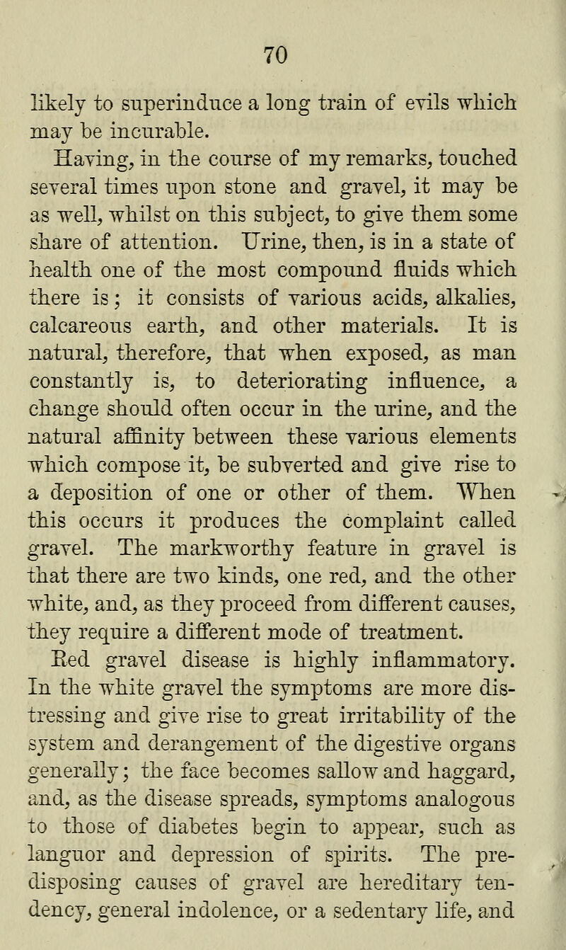 likely to superinduce a long train of evils which may be incurable. Haying, in the course of my remarks, touched several times upon stone and gravel, it may be as well, whilst on this subject, to give them some share of attention. Urine, then, is in a state of health one of the most compound fluids which there is; it consists of various acids, alkalies, calcareous earth, and other materials. It is natural, therefore, that when exposed, as man constantly is, to deteriorating influence, a change should often occur in the urine, and the natural affinity between these various elements which compose it, be subverted and give rise to a deposition of one or other of them. When this occurs it produces the complaint called gravel. The markworthy feature in gravel is that there are two kinds, one red, and the other white, and, as they proceed from different causes, they require a different mode of treatment. Eed gravel disease is highly inflammatory. In the white gravel the symptoms are more dis- tressing and give rise to great irritability of the system and derangement of the digestive organs generally; the face becomes sallow and haggard, and, as the disease spreads, symptoms analogous to those of diabetes begin to appear, such as languor and depression of spirits. The pre- disposing causes of gravel are hereditary ten- dency, general indolence, or a sedentary life, and