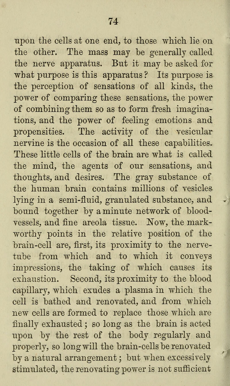 upon the cells at one end, to those which lie on the other. The mass may be generally called the nerve apparatus. But it may be asked for what purpose is this apparatus ? Its purpose is- the perception of sensations of all kinds, the power of comparing these sensations, the power of combining them so as to form fresh imagina- tions, and the power of feeling emotions and propensities. The activity of the vesicular nervine is the occasion of all these capabilities. These little cells of the brain are what is called the mind, the agents of our sensations, and thoughts, and desires. The gray substance of the human brain contains millions of vesicles- lying in a semi-fluid, granulated substance, and bound together by a minute network of blood- vessels, and fine areola tissue. Now, the mark- worthy points in the relative position of the brain-cell are, first, its proximity to the nerve- tube from which and to which it conveys impressions, the taking of which causes its exhaustion. Second, its proximity to the blood capillary, which exudes a plasma in which the cell is bathed and renovated, and from which new cells are formed to replace those which are finally exhausted; so long as the brain is acted upon by the rest of the body regularly and properly, so long will the brain-cells be renovated by a natural arrangement; but when excessively stimulated, the renovating power is not sufficient