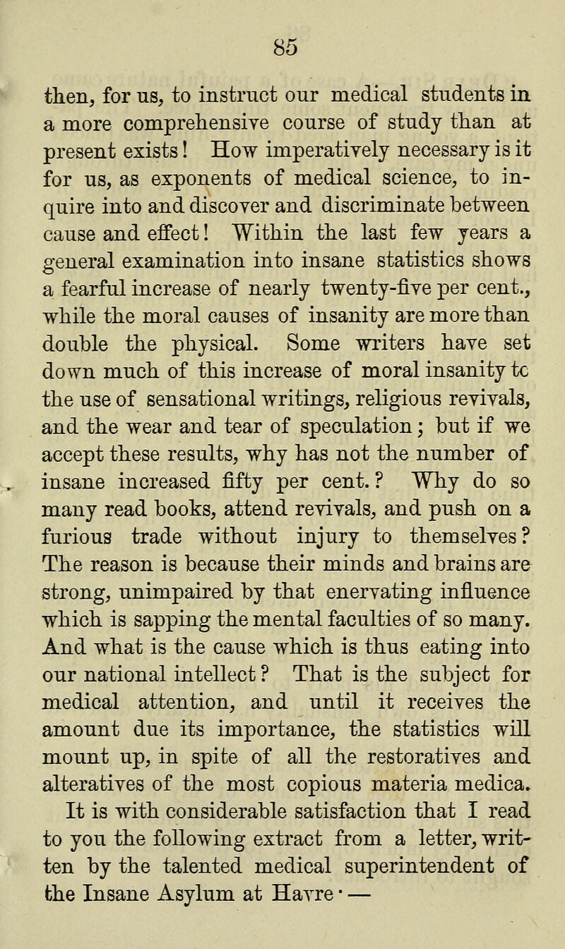 then, for us, to instruct our medical students in a more comprehensive course of study than at present exists! How imperatively necessary is it for us, as exponents of medical science, to in- quire into and discover and discriminate between cause and effect! Within the last few years a general examination into insane statistics shows a fearful increase of nearly twenty-five per cent., while the moral causes of insanity are more than double the physical. Some writers have set down much of this increase of moral insanity tc the use of sensational writings, religious revivals, and the wear and tear of speculation; but if we accept these results, why has not the number of insane increased fifty per cent. ? Why do so many read books, attend revivals, and push on a furious trade without injury to themselves? The reason is because their minds and brains are strong, unimpaired by that enervating influence which is sapping the mental faculties of so many. And what is the cause which is thus eating into our national intellect ? That is the subject for medical attention, and until it receives the amount due its importance, the statistics will mount up, in spite of all the restoratives and alteratives of the most copious materia medica. It is with considerable satisfaction that I read to you the following extract from a letter, writ- ten by the talented medical superintendent of the Insane Asylum at Havre ■ —