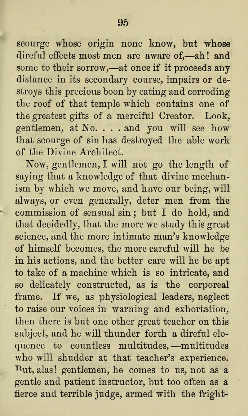 scourge whose origin none know, but whose direful effects most men are aware of,—ah! and some to their sorrow,—at once if it proceeds any distance in its secondary course, impairs or de- stroys this precious boon by eating and corroding the roof of that temple which contains one of the greatest gifts of a merciful Creator. Look, gentlemen, at No. . . . and you will see how that scourge of sin has destroyed the able work of the Divine Architect. Now, gentlemen, I will not go the length of saying that a knowledge of that divine mechan- ism by which we move, and have our being, will always, or even generally, deter men from the commission of sensual sin; but I do hold, and that decidedly, that the more we study this great science, and the more intimate man's knowledge of himself becomes, the more careful will he be in his actions, and the better care will he be apt to take of a machine which is so intricate, and so delicately constructed, as is the corporeal frame. If we, as physiological leaders, neglect to raise our voices in warning and exhortation, then there is but one other great teacher on this subject, and he will thunder forth a direful elo- quence to countless multitudes,—multitudes who will shudder at that teacher's experience, ^ut, alas! gentlemen, he comes to us, not as a gentle and patient instructor, but too often as a fierce and terrible judge, armed with the fright-