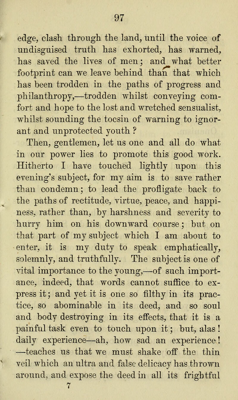 edge, clash through the land, until the yoice of undisguised truth has exhorted, has warned, has saved the lives of men: and what better footprint can we leave behind than that which has been trodden in the paths of progress and philanthropy,—trodden whilst conveying com- fort and hope to the lost and wretched sensualist, whilst sounding the tocsin of warning to ignor- ant and unprotected youth ? Then, gentlemen, let us one and all do what in our power lies to promote this good work. Hitherto I have touched lightly upon this evening's subject, for my aim is to save rather than condemn; to lead the profligate back to the paths of rectitude, virtue, peace, and happi- ness, rather than, by harshness and severity to hurry him on his downward course; but on that part of my subject which I am about to enter, it is my duty to speak emphatically, solemnly, and truthfully. The subject is one of vital importance to the young,—of such import- ance, indeed, that words cannot suffice to ex- press it; and yet it is one so filthy in its prac- tice, so abominable in its deed, and so soul and body destroying in its effects, that it is a painful task even to touch upon it; but, alas ! daily experience—ah, how sad an experience! —teaches us that we must shake off the thin veil which an ultra and false delicacy has thrown around, and expose the deed in all its frightful 7