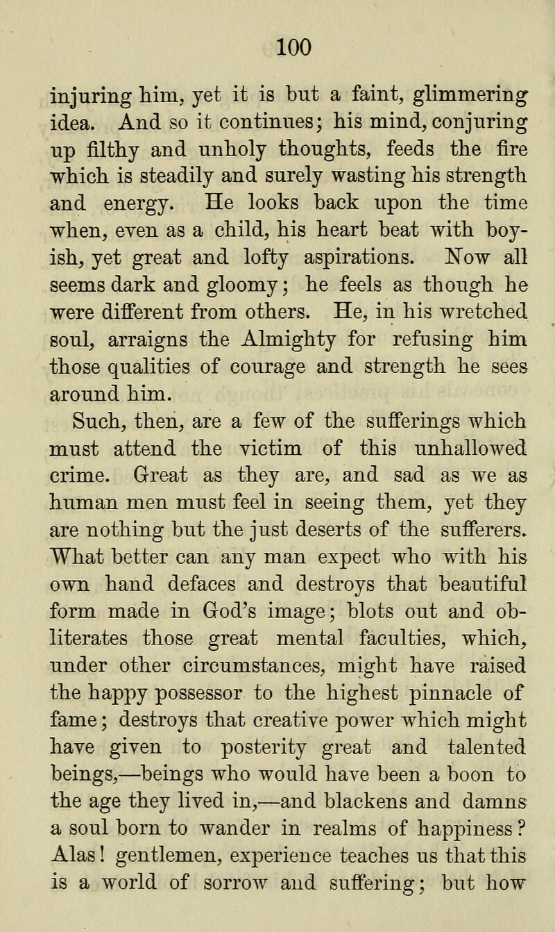 injuring him, yet it is but a faint, glimmering- idea. And so it continues; his mind, conjuring up filthy and unholy thoughts, feeds the fire which is steadily and surely wasting his strength and energy. He looks back upon the time when, even as a child, his heart beat with boy- ish, yet great and lofty aspirations. Now all seems dark and gloomy; he feels as though he were different from others. He, in his wretched soul, arraigns the Almighty for refusing him those qualities of courage and strength he sees around him. Such, then, are a few of the sufferings which must attend the victim of this unhallowed crime. Great as they are, and sad as we as human men must feel in seeing them, yet they are nothing but the just deserts of the sufferers. What better can any man expect who with his own hand defaces and destroys that beautiful form made in God's image; blots out and ob- literates those great mental faculties, which, under other circumstances, might have raised the happy possessor to the highest pinnacle of fame; destroys that creative power which might have given to posterity great and talented beings,—beings who would have been a boon to the age they lived in,—and blackens and damns a soul born to wander in realms of happiness ? Alas! gentlemen, experience teaches us that this is a world of sorrow and suffering; but how