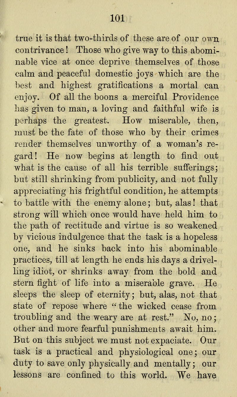true it is that two-thirds of these are of our own contrivance! Those who give way to this abomi- nable vice at once deprive themselves of those calm and peaceful domestic joys which are the best and highest gratifications a mortal can enjoy. Of all the boons a merciful Providence has given to man, a loving and faithful wife is perhaps the greatest. How miserable, then, must be the fate of those who by their crimes render themselves unworthy of a woman's re- gard! He now begins at length to find out what is the cause of all his terrible sufferings; but still shrinking from publicity, and not fully appreciating his frightful condition, he attempts to battle with the enemy alone; but, alas! that strong will which once would have held him to the path of rectitude and virtue is so weakened by vicious indulgence that the task is a hopeless one, and he sinks back into his abominable practices, till at length he ends his days a drivel- ling idiot, or shrinks away from the bold and stern fight of life into a miserable grave. He sleeps the sleep of eternity; but, alas, not that state of repose where the wicked cease from troubling and the weary are at rest. No, no; other and more fearful punishments await him. But on this subject we must not expaciate. Our task is a practical and physiological one; our duty to save only physically and mentally; our lessons are confined to this world. We have