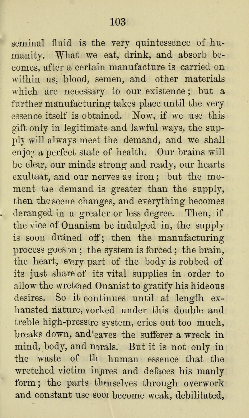seminal fluid is the very quintessence of hu- manity. What we eat, drink, and absorb be- comes, after a certain manufacture is carried on within us, blood, semen, and other materials which are necessary to our existence; but a further manufacturing takes place until the yery essence itself is obtained. Now, if we use this gift only in legitimate and lawful ways, the sup- ply will always meet the demand, and we shall enjoy a perfect state of health. Our brains will be clear, our minds strong and ready, our hearts exultant, and our neryes as iron; but the mo- ment tie demand is greater than the supply, then the scene changes, and everything becomes deranged in a greater or less degree. Then, if the vice of Onanism be indulged in, the supply is soon droned off; then the manufacturing process goes on; the system is forced; the brain, the heart, every part of the body is robbed of its just share of its vital supplies in order to allow the wretcied Onanist to gratify his hideous desires. So it continues until at length ex- hausted nature, vorked under this double and treble high-press\re system, cries out too much, breaks down, and!eaves the sufferer a wreck in mind, body, and norals. But it is not only in the waste of th human essence that the wretched victim injires and defaces his manly form; the parts th<rnselves through overwork and constant use sooi become weak, debilitated,