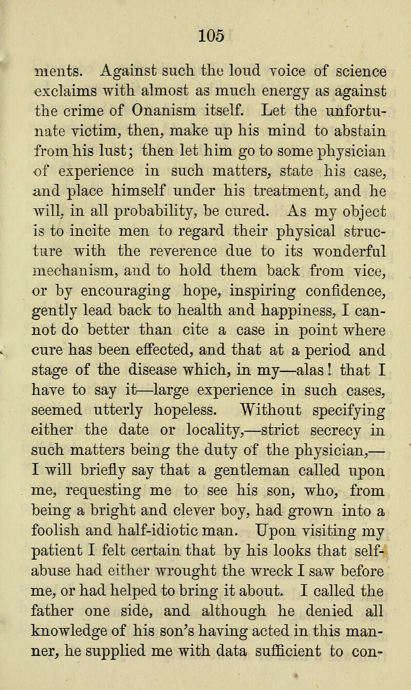 nients. Against such the loud yoice of science exclaims with almost as much energy as against the crime of Onanism itself. Let the unfortu- nate victim, then, make up his mind to abstain from his lust; then let him go to some physician of experience in such matters, state his case, and place himself under his treatment, and he will, in all probability, be cured. As my object is to incite men to regard their physical struc- ture with the reverence due to its wonderful mechanism, and to hold them back from yice, or by encouraging hope, inspiring confidence, gently lead back to health and happiness, I can- not do better than cite a case in point where cure has been effected, and that at a period and stage of the disease which, in my—alas! that I haye to say it—large experience in such cases, seemed utterly hopeless. Without specifying either the date or locality,—strict secrecy in such matters being the duty of the physician,— I will briefly say that a gentleman called upon me, requesting me to see his son, who, from being a bright and clever boy, had grown into a foolish and half-idiotic man. Upon visiting my patient I felt certain that by his looks that self- abuse had either wrought the wreck I saw before me, or had helped to bring it about. I called the father one side, and although he denied all knowledge of his son's having acted in this man- ner, he supplied me with data sufficient to con-