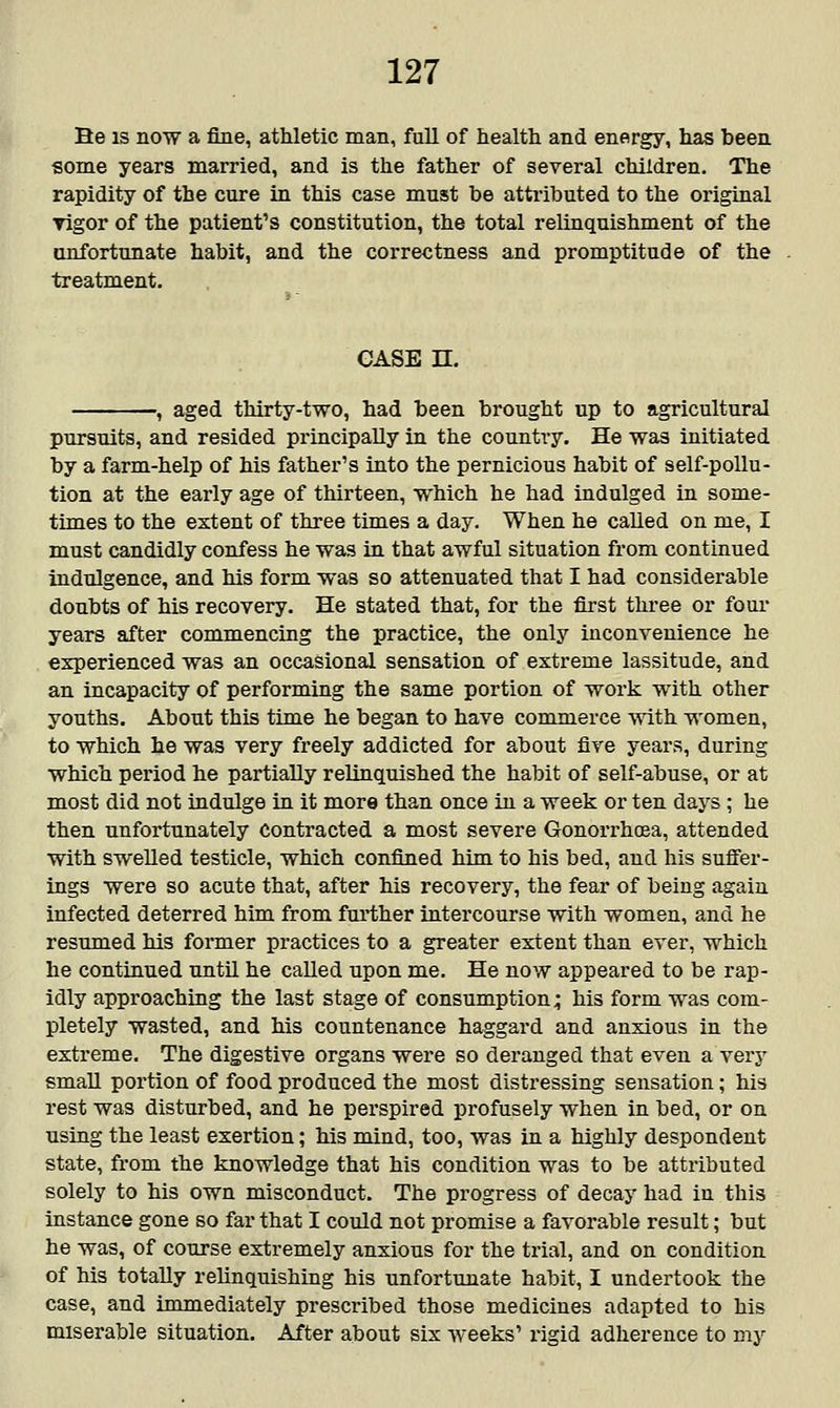 He is now a fine, athletic man, full of health and energy, has been some years married, and is the father of several children. The rapidity of the cure in this case must be attributed to the original Tigor of the patient's constitution, the total relinquishment of the unfortunate habit, and the correctness and promptitude of the treatment. CASE n. , aged thirty-two, had been brought up to agricultural pursuits, and resided principally in the country. He was initiated by a farm-help of his father's into the pernicious habit of self-pollu- tion at the early age of thirteen, which he had indulged in some- times to the extent of three times a day. When he called on me, I must candidly confess he was in that awful situation from continued indulgence, and his form was so attenuated that I had considerable doubts of his recovery. He stated that, for the first three or four years after commencing the practice, the only inconvenience he experienced was an occasional sensation of extreme lassitude, and an incapacity of performing the same portion of work with other youths. About this time he began to have commerce -with women, to which he was very freely addicted for about five years, during which period he partially relinquished the habit of self-abuse, or at most did not indulge in it more than once in a week or ten days; he then unfortunately Contracted a most severe Gonorrhoea, attended with swelled testicle, which confined him to his bed, and his suffer- ings were so acute that, after his recovery, the fear of being again infected deterred him from further intercourse with women, and he resumed his former practices to a greater extent than ever, which he continued until he called upon me. He now appeared to be rap- idly approaching the last stage of consumption; his form was com- pletely wasted, and his countenance haggard and anxious in the extreme. The digestive organs were so deranged that even a very small portion of food produced the most distressing sensation; his rest was disturbed, and he perspired profusely when in bed, or on using the least exertion; his mind, too, was in a highly despondent state, from the knowledge that his condition was to be attributed solely to his own misconduct. The progress of decay had in this instance gone so far that I could not promise a favorable result; but he was, of course extremely anxious for the trial, and on condition of his totally relinquishing his unfortunate habit, I undertook the case, and immediately prescribed those medicines adapted to his miserable situation. After about six weeks' rigid adherence to my