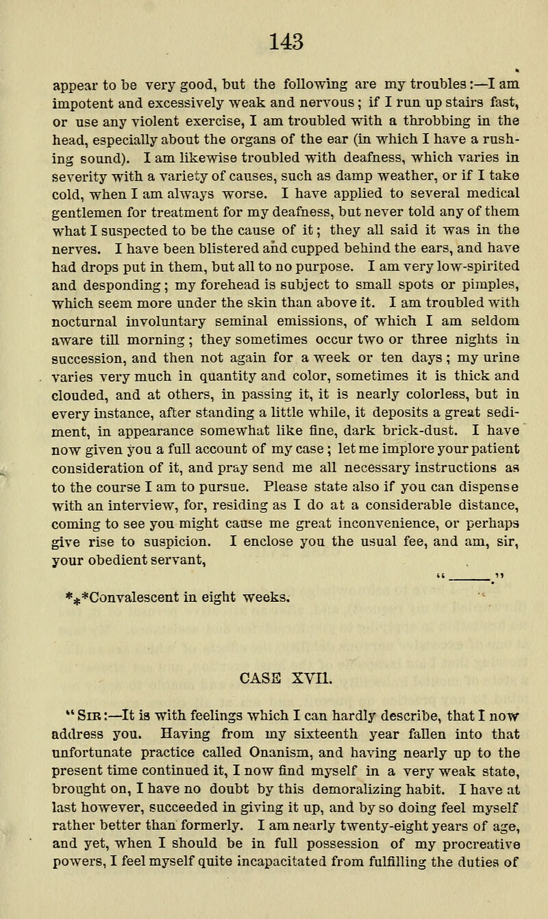 appear to be very good, but the following are my troubles:—I am impotent and excessively weak and nervous; if I run up stairs fast, or use any violent exercise, I am troubled with a throbbing in the head, especially about the organs of the ear (in which I have a rush- ing sound). I am likewise troubled with deafness, which varies in severity with a variety of causes, such as damp weather, or if I take cold, when I am always worse. I have applied to several medical gentlemen for treatment for my deafness, but never told any of them what I suspected to be the cause of it; they all said it was in the nerves. I have been blistered and cupped behind the ears, and have had drops put in them, but all to no purpose. I am very low-spirited and desponding; my forehead is subject to small spots or pimples, which seem more under the skin than above it. I am troubled with nocturnal involuntary seminal emissions, of which I am seldom aware till morning ; they sometimes occur two or three nights in succession, and then not again for a week or ten days; my urine varies very much in quantity and color, sometimes it is thick and clouded, and at others, in passing it, it is nearly colorless, but in every instance, after standing a little while, it deposits a great sedi- ment, in appearance somewhat like fine, dark brick-dust. I have now given you a full account of my case; let me implore your patient consideration of it, and pray send me all necessary instructions as to the course I am to pursue. Please state also if you can dispense with an interview, for, residing as I do at a considerable distance, coming to see you might cause me great inconvenience, or perhaps give rise to suspicion. I enclose you the usual fee, and am, sir, your obedient servant, ♦^Convalescent in eight weeks. CASS XVII. M Sib :—It is with feelings which I can hardly describe, that I now address you. Having from my sixteenth year fallen into that unfortunate practice called Onanism, and having nearly up to the present time continued it, I now find myself in a very weak state, brought on, I have no doubt by this demoralizing habit. I have at last however, succeeded in giving it up, and by so doing feel myself rather better than formerly. I am nearly twenty-eight years of age, and yet, when I should be in full possession of my procreative powers, I feel myself quite incapacitated from fulfilling the duties of