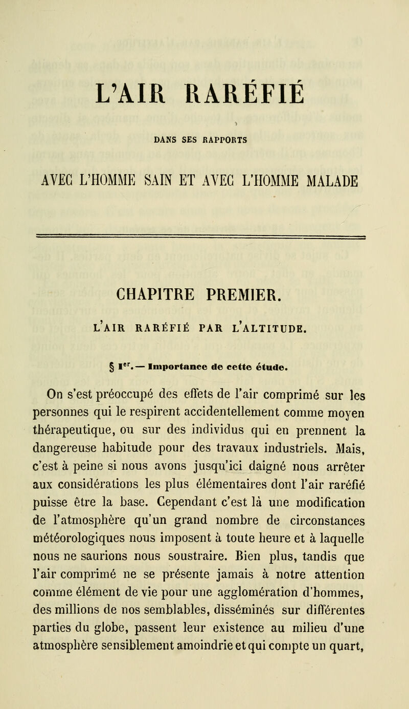 DANS SES RAPPORTS AVEC L'HOMME SAIN ET AYEG L'HOMME MALADE CHAPITRE PREMIER. l'air raréfié par l'altitude. § I*. — Importance de cette étude. On s'est préoccupé des effets de Fair comprimé sur les personnes qui le respirent accidentellement comme moyen thérapeutique, ou sur des individus qui en prennent la dangereuse habitude pour des travaux industriels. Mais, c'est à peine si nous avons jusqu'ici daigné nous arrêter aux considérations les plus élémentaires dont l'air raréfié puisse être la base. Cependant c'est là une modification de l'atmosphère qu'un grand nombre de circonstances météorologiques nous imposent à toute heure et à laquelle nous ne saurions nous soustraire. Bien plus, tandis que l'air comprimé ne se présente jamais à notre attention comme élément de vie pour une agglomération d'hommes, des millions de nos semblables, disséminés sur différentes parties du globe, passent leur existence au milieu d'une atmosphère sensiblement amoindrie et qui compte un quart,