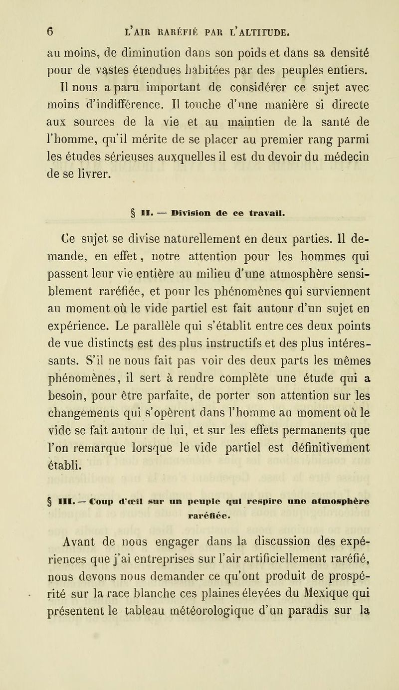 au moins, de diminution dans son poids et dans sa densité pour de vastes étendues habitées par des peuples entiers. Il nous a paru important de considérer ce sujet avec moins d'indifférence. Il touche d'une manière si directe aux sources de la vie et au maintien de la santé de l'homme, qu'il mérite de se placer au premier rang parmi les études sérieuses auxquelles il est du devoir du médecin de se livrer. § II. — Division de ce travail. Ce sujet se divise naturellement en deux parties. Il de- mande, en effet, notre attention pour les hommes qui passent leur vie entière au milieu d'une atmosphère sensi- blement raréfiée, et pour les phénomènes qui surviennent au moment où le vide partiel est fait autour d'un sujet en expérience. Le parallèle qui s'établit entre ces deux points de vue distincts est des plus instructifs et des plus intéres- sants. S'il ne nous fait pas voir des deux parts les mêmes phénomènes, il sert à rendre complète une étude qui a besoin, pour être parfaite, de porter son attention sur les changements qui s'opèrent dans l'homme au moment où le vide se fait autour de lui, et sur les effets permanents que l'on remarque lorsque le vide partiel est définitivement établi. § III. — Coup d'oeil sur un peuple qui respire une atmosphère raréfiée. Avant de nous engager dans la discussion des expé- riences que j'ai entreprises sur l'air artificiellement raréfié, nous devons nous demander ce qu'ont produit de prospé- rité sur la race blanche ces plaines élevées du Mexique qui présentent le tableau météorologique d'un paradis sur la