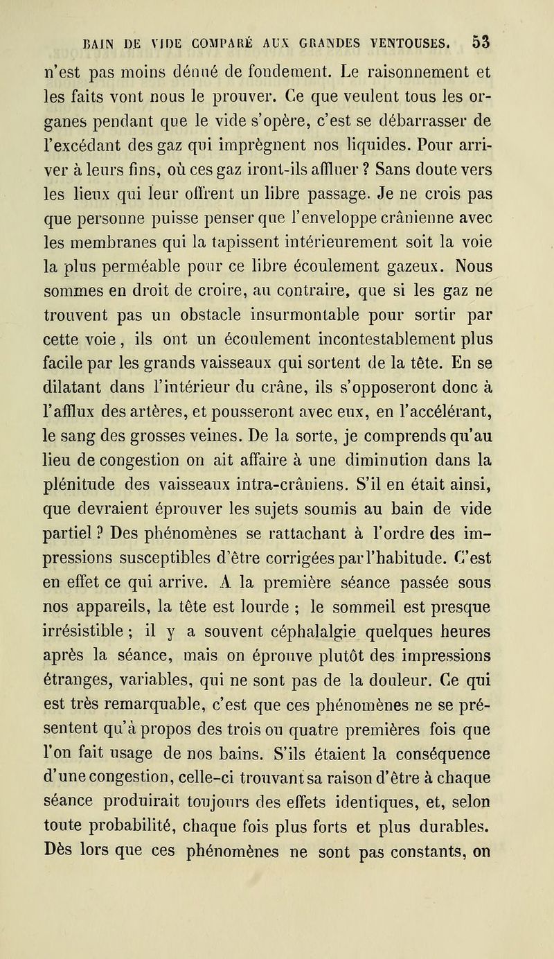 n'est pas moins dénué de fondement. Le raisonnement et les faits vont nous le prouver. Ce que veulent tous les or- ganes pendant que le vide s'opère, c'est se débarrasser de l'excédant des gaz qui imprègnent nos liquides. Pour arri- ver à leurs fins, où ces gaz iront-ils afiluer ? Sans doute vers les lieux qui leur offrent un libre passage. Je ne crois pas que personne puisse penser que l'enveloppe crânienne avec les membranes qui la tapissent intérieurement soit la voie la plus perméable pour ce libre écoulement gazeux. Nous sommes en droit de croire, au contraire, que si les gaz ne trouvent pas un obstacle insurmontable pour sortir par cette voie, ils ont un écoulement incontestablement plus facile par les grands vaisseaux qui sortent de la tête. En se dilatant dans l'intérieur du crâne, ils s'opposeront donc à l'afflux des artères, et pousseront avec eux, en l'accélérant, le sang des grosses veines. De la sorte, je comprends qu'au lieu de congestion on ait affaire à une diminution dans la plénitude des vaisseaux intra-crâniens. S'il en était ainsi, que devraient éprouver les sujets soumis au bain de vide partiel ? Des phénomènes se rattachant à l'ordre des im- pressions susceptibles d'être corrigées par l'habitude. C'est en effet ce qui arrive. A la première séance passée sous nos appareils, la tête est lourde ; le sommeil est presque irrésistible ; il y a souvent céphalalgie quelques heures après la séance, mais on éprouve plutôt des impressions étranges, variables, qui ne sont pas de la douleur. Ce qui est très remarquable, c'est que ces phénomènes ne se pré- sentent qu'à propos des trois ou quatre premières fois que l'on fait usage de nos bains. S'ils étaient la conséquence d'une congestion, celle-ci trouvant sa raison d'être à chaque séance produirait toujours des effets identiques, et, selon toute probabilité, chaque fois plus forts et plus durables. Dès lors que ces phénomènes ne sont pas constants, on