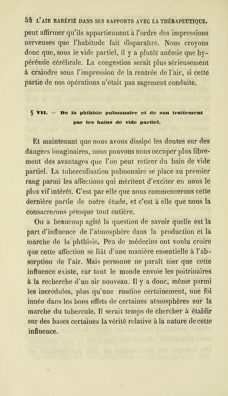 peut affirmer qu'ils appartiennent à l'ordre des impressions nerveuses que l'habitude fait disparaître. Nous croyons donc que, sous le vide partiel, il y a plutôt anémie que hy- pérémie cérébrale. La congestion serait plus sérieusement à craindre sous l'impression de la rentrée de l'air, si cette partie de nos opérations n'était pas sagement conduite. § TII. — De la phtblsie pulmonaire et de son traitement par les bains de vide partiel. Et maintenant que nous avons dissipé les doutes sur des dangers imaginaires, nous pouvons nous occuper plus libre- ment des avantages que l'on peut retirer du bain de vide partiel. La tuberculisation pulmonaire se place au premier rang parmi les affections qui méritent d'exciter en nous le plus vif intérêt. C'est par elle que nous commencerons cette dernière partie de notre étude, et c'est à elle que nous la consacrerons presque tout entière. On a beaucoup agité la question de savoir quelle est la part d'influence de l'atmosphère dans la production et la marche de la phthisie. Peu de médecins ont voulu croire que cette affection se liât d'une manière essentielle à l'ab- sorption de l'air. Mais personne ne paraît nier que cette influence existe, car tout le monde envoie les poitrinaires à la recherche d'un air nouveau. Il y a donc, même parmi les incrédules, plus qu'une routine certainement, une foi innée dans les bons effets de certaines atmosphères sur la marche du tubercule. Il serait temps de chercher à établir sur des bases certaines la vérité relative à la nature de cette influence.