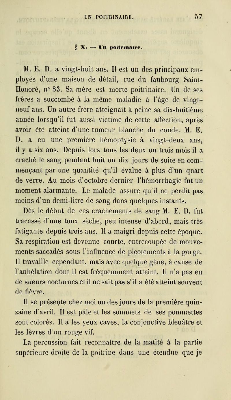 § X. — Un poitrinaire. M. E. D. a viDgt-huit ans. Il est un des principaux em- ployés d'une maison de détail, rue du faubourg Saint- Honoré, n° 83. Sa mère est morte poitrinaire. Un de ses frères a succombé à la même maladie à l'âge de vingt- neuf ans. Un autre frère atteignait à peine sa dix-huitième année lorsqu'il fut aussi victime de cette affection, après avoir été atteint d'une tumeur blanche du coude. M. E. D. a eu une première hémoptysie à vingt-deux ans, il y a six ans. Depuis lors tous les deux ou trois mois il a craché le sang pendant huit ou dix jours de suite en com- mençant par une quantité qu'il évalue à plus d'un quart de verre. Au mois d'octobre dernier l'hémorrhagie fut un moment alarmante. Le malade assure qu'il ne perdit pas moins d'un demi-litre de sang dans quelques instants. Dès le début de ces crachements de sang M. E. D. fut tracassé d'une toux sèche, peu intense d'abord, mais très fatigante depuis trois ans. Il a maigri depuis cette époque. Sa respiration est devenue courte, entrecoupée de mouve- ments saccadés sous l'influence de picotements à la gorge. Il travaille cependant, mais avec quelque gêne, à cause de l'anhélation dont il est fréquemment atteint. Il n'a pas eu de sueurs nocturnes et il ne sait pas s'il a été atteint souvent de fièvre. 11 se présente chez moi un des jours de la première quin- zaine d'avril. Il est pâle et les sommets de ses pommettes sont colorés. Il a les yeux caves, la conjonctive bleuâtre et les lèvres d'un rouge vif. La percussion fait reconnaître de la matité à la partie supérieure droite de la poitrine dans une étendue que je