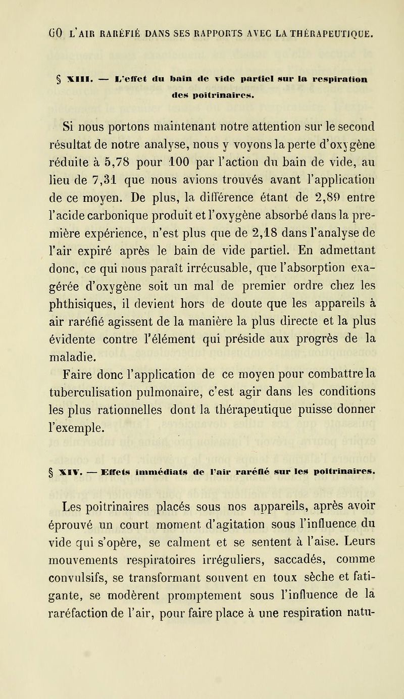 § liLIll. — fj'effct du bain de vide partiel sur la respiration des poitrinaires. Si nous portons maintenant notre attention sur le second résultat de notre analyse, nous y voyons la perte d'oxygène réduite à 5,78 pour 100 par l'action du bain de vide, au lieu de 7,31 que nous avions trouvés avant l'application de ce moyen. De plus, la différence étant de 2,89 entre l'acide carbonique produit et l'oxygène absorbé dans la pre- mière expérience, n'est plus que de 2,18 dans l'analyse de l'air expiré après le bain de vide partiel. En admettant donc, ce qui nous paraît irrécusable, que l'absorption exa- gérée d'oxygène soit un mal de premier ordre chez les phthisiques, il devient hors de doute que les appareils à air raréfié agissent de la manière la plus directe et la plus évidente contre l'élément qui préside aux progrès de la maladie. Faire donc l'application de ce moyen pour combattre la tuberculisation pulmonaire, c'est agir dans les conditions les plus rationnelles dont la thérapeutique puisse donner l'exemple. § XIV. — Effets immédiats de l'air raréflé sur les poitrinaires. Les poitrinaires placés sous nos appareils, après avoir éprouvé un court moment d'agitation sous l'influence du vide qui s'opère, se calment et se sentent à l'aise. Leurs mouvements respiratoires irréguliers, saccadés, comme convulsifs, se transformant souvent en toux sèche et fati- gante, se modèrent promptement sous l'influence de la raréfaction de l'air, pour faire place à une respiration natu-
