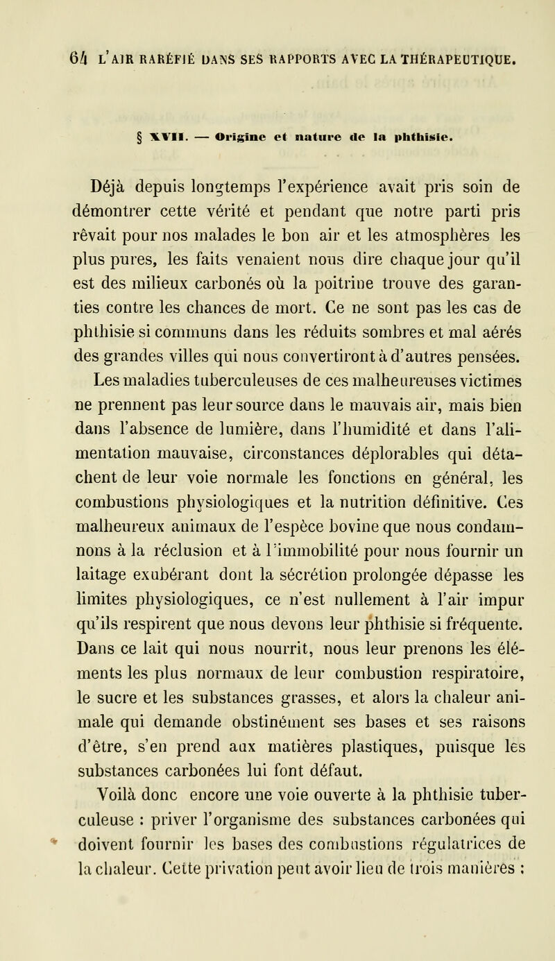 § ILVII. — Origine et nature de la phtiiisie. Déjà depuis longtemps l'expérieiice avait pris soin de démontrer cette vérité et pendant que notre parti pris rêvait pour nos malades le bon air et les atmosphères les plus pures, les faits venaient nous dire chaque jour qu'il est des milieux carbonés où la poitrine trouve des garan- ties contre les chances de mort. Ce ne sont pas les cas de phLhisie si communs dans les réduits sombres et mal aérés des grandes villes qui nous convertiront à d'autres pensées. Les maladies tuberculeuses de ces malheureuses victimes ne prennent pas leur source dans le mauvais air, mais bien dans l'absence de lumière, dans l'humidité et dans l'ali- mentation mauvaise, circonstances déplorables qui déta- chent de leur voie normale les fonctions en général, les combustions physiologiques et la nutrition définitive. Ces malheureux animaux de l'espèce bovine que nous condam- nons à la réclusion et à l'immobilité pour nous fournir un laitage exubérant dont la sécrétion prolongée dépasse les limites physiologiques, ce n'est nullement à l'air impur qu'ils respirent que nous devons leur phthisie si fréquente. Dans ce lait qui nous nourrit, nous leur prenons les élé- ments les plus normaux de leur combustion respiratoire, le sucre et les substances grasses, et alors la chaleur ani- male qui demande obstinéuient ses bases et ses raisons d'être, s'en prend aax matières plastiques, puisque les substances carbonées lui font défaut. Voilà donc encore une voie ouverte à la phthisie tuber- culeuse : priver l'organisme des substances carbonées qui doivent fournir les bases des combustions régulatrices de la chaleur. Cette privation peut avoir lien de trois manières :