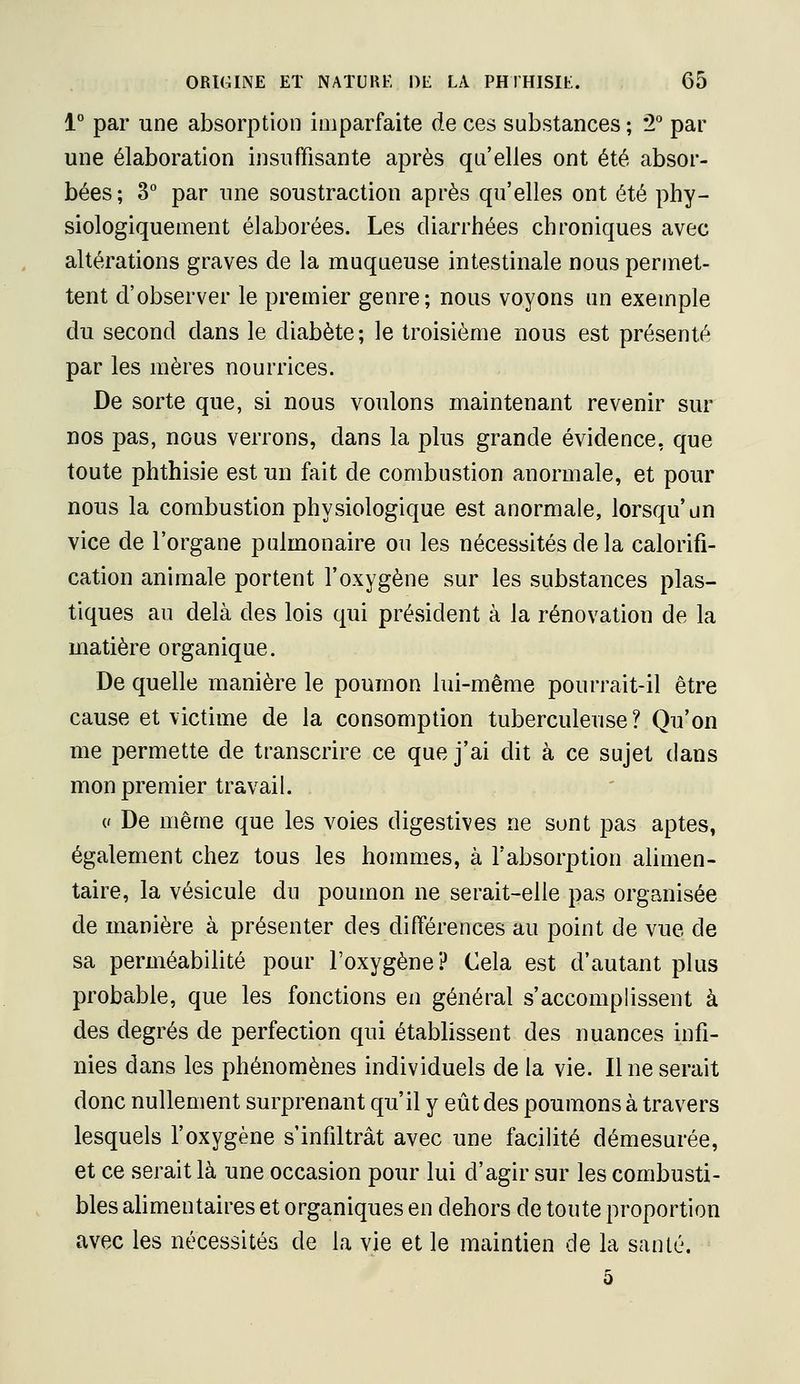 1 par une absorption imparfaite de ces substances ; 2° par une élaboration insuffisante après qu'elles ont été absor- bées ; ^° par une soustraction après qu'elles ont été phy- siologiquement élaborées. Les diarrhées chroniques avec altérations graves de la muqueuse intestinale nous permet- tent d'observer le premier genre; nous voyons un exemple du second dans le diabète; le troisième nous est présenté par les mères nourrices. De sorte que, si nous voulons maintenant revenir sur nos pas, nous verrons, dans la plus grande évidence, que toute phthisie est un fait de combustion anormale, et pour nous la combustion physiologique est anormale, lorsqu'un vice de l'organe pulmonaire ou les nécessités de la calorifi- cation animale portent l'oxygène sur les substances plas- tiques au delà des lois qui président à la rénovation de la matière organique. De quelle manière le poumon lui-même pourrait-il être cause et victime de la consomption tuberculeuse? Qu'on me permette de transcrire ce que j'ai dit à ce sujet dans mon premier travail. (' De même que les voies digestives ne sont pas aptes, également chez tous les hommes, à l'absorption alimen- taire, la vésicule dn poumon ne serait-elle pas organisée de manière à présenter des différences au point de vue de sa perméabilité pour l'oxygène? Cela est d'autant plus probable, que les fonctions en général s'accomplissent à des degrés de perfection qui établissent des nuances infi- nies dans les phénomènes individuels de la vie. Il ne serait donc nullement surprenant qu'il y eût des poumons à travers lesquels l'oxygène s'infiltrât avec une facilité démesurée, et ce serait là une occasion pour lui d'agir sur les combusti- bles alimentaires et organiques en dehors de toute proportion avec les nécessités de la vie et le maintien de la santé.