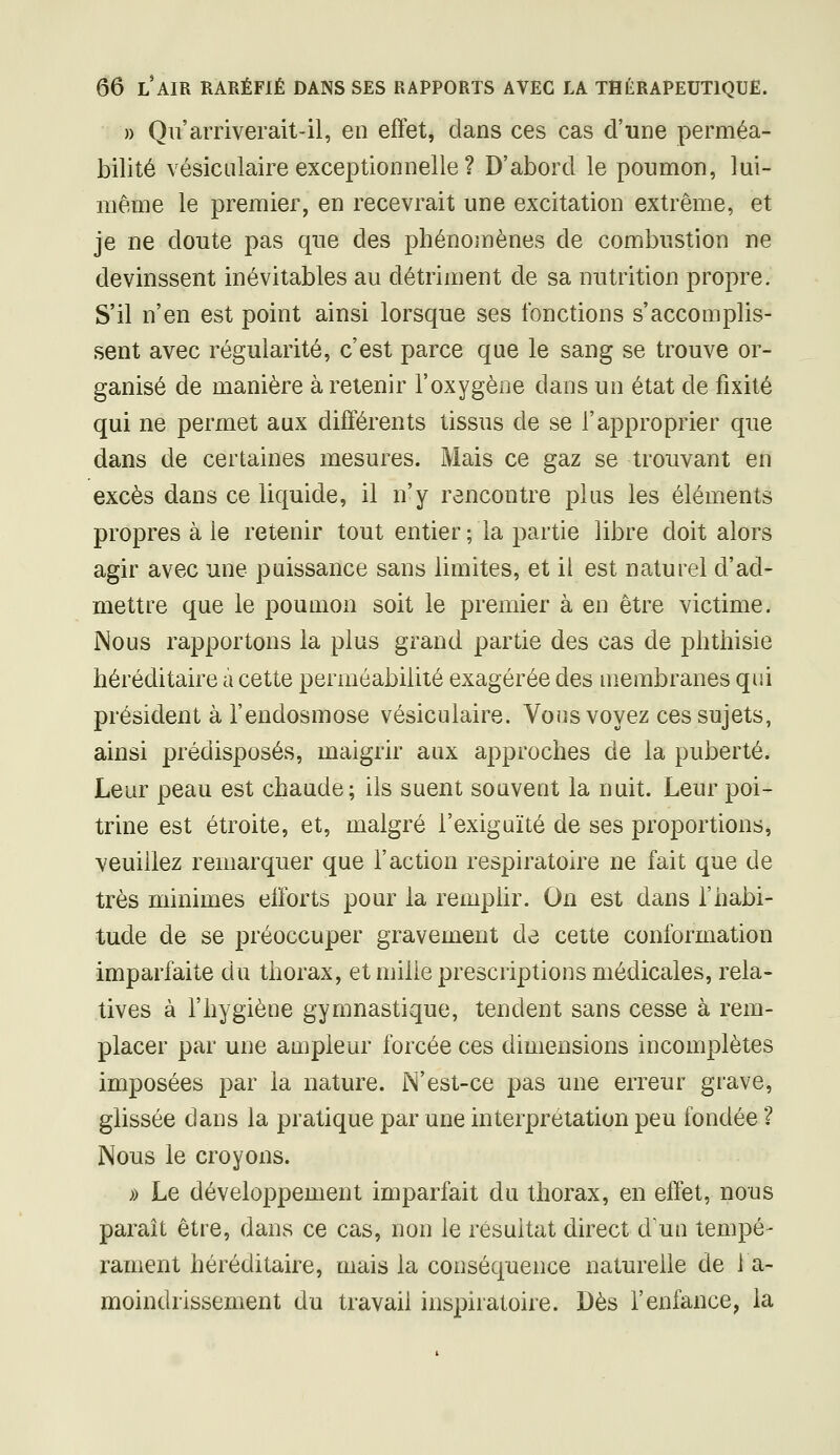 )) Qu'arriverait-il, en effet, dans ces cas d'une perméa- bilité vésiciilaire exceptionnelle ? D'abord le poumon, lui- même le premier, en recevrait une excitation extrême, et je ne doute pas que des phénomènes de combustion ne devinssent inévitables au détriment de sa nutrition propre. S'il n'en est point ainsi lorsque ses fonctions s'accomplis- sent avec régularité, c'est parce que le sang se trouve or- ganisé de manière à retenir l'oxygène dans un état de fixité qui ne permet aux différents tissus de se l'approprier que dans de certaines mesures. Mais ce gaz se trouvant en excès dans ce liquide, il n'y rencontre plus les éléments propres à le retenir tout entier ; la partie libre doit alors agir avec une puissance sans limites, et il est naturel d'ad- mettre que le poumon soit le premier à en être victime. Nous rapportons la plus grand partie des cas de plithisie héréditaire à cette perméabilité exagérée des membranes qui président à l'endosmose vésiculaire. Vous voyez ces sujets, ainsi prédisposés, maigrir aux approches de la puberté. Leur peau est chaude; ils suent souvent la nuit. Leur poi- trine est étroite, et, malgré l'exiguïté de ses proportions, veuillez remarquer que l'action respiratoire ne fait que de très minimes efforts pour la remplir. On est dans l'habi- tude de se préoccuper gravement de cette conformation imparfaite du thorax, et mille prescriptions médicales, rela- tives à l'hygiène gymnastique, tendent sans cesse à rem- placer par une ampleur forcée ces dimensions incomplètes imposées par la nature. N'est-ce pas une erreur grave, glissée dans la pratique par une interprétation peu fondée ? Nous le croyons. » Le développement imparfait du thorax, en effet, nous paraît être, dans ce cas, non le résultat direct d un tempe- rament héréditaire, mais la conséquence naturelle de 1 a- moindrissement du travail inspiratoire. Dès l'enfance, la