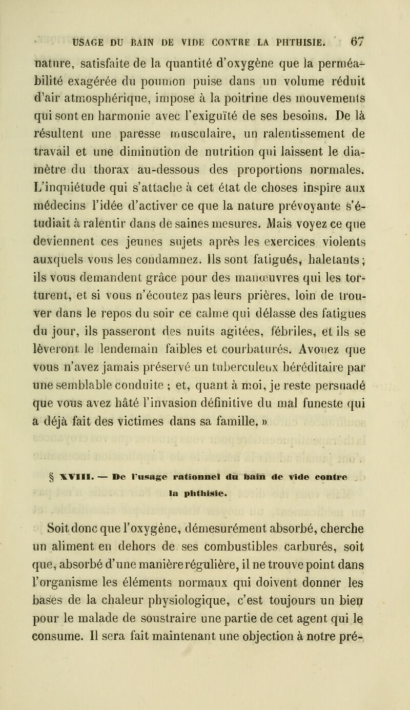 nature, satisfaite de la quantité d'oxygène que la perméa^ bilité exagérée du poumon puise dans un volume réduit d'air atmosphérique, impose à la poitrine des mouvements qui sont en harmonie avec l'exiguïté de ses besoins. De là résultent une paresse musculaire, un ralentissement de travail et une diminution de nutrition qui laissent le dia- mètre du thorax au-dessous des proportions normales. L'inquiétude qui s'attache à cet état de choses inspire aux médecins l'idée d'activer ce que la nature prévoyante s'é- tudiait à ralentir dans de saines mesures. Mais voyez ce que deviennent ces jeunes sujets après les exercices violents auxquels vous les condamnez. Ils sont fatigués, haletants; ils vous demandent grâce pour des manœuvres qui les tor- turent, et si vous n'écoutez pas leurs prières, loin de trou- ver dans le repos du soir ce calme qui délasse des fatigues du jour, ils passeront des nuits agitées, fébriles, et ils se lèveront le lendemain faibles et courbaturés. Avouez que vous n'avez jamais préservé un tuberculeux héréditaire par une semblable conduite ; et, quant à moi, je reste persuadé que vous avez hâté l'invasion définitive du mal funeste qui a déjà fait des victimes dans sa famille, » § ILTIII. — De l'usage rationnel du l>atn de vide contre la pbthisie. Soit donc que l'oxygène, démesurément absorbé, cherche un aliment en dehors de ses combustibles carbures, soit que, absorbé d'une manière régulière, il ne trouve point dans l'organisme les éléments normaux qui doivent donner les bases de la chaleur physiologique, c'est toujours un bien pour le malade de soustraire une partie de cet agent qui le consume. Il sera fait maintenant une objection à notre pré-